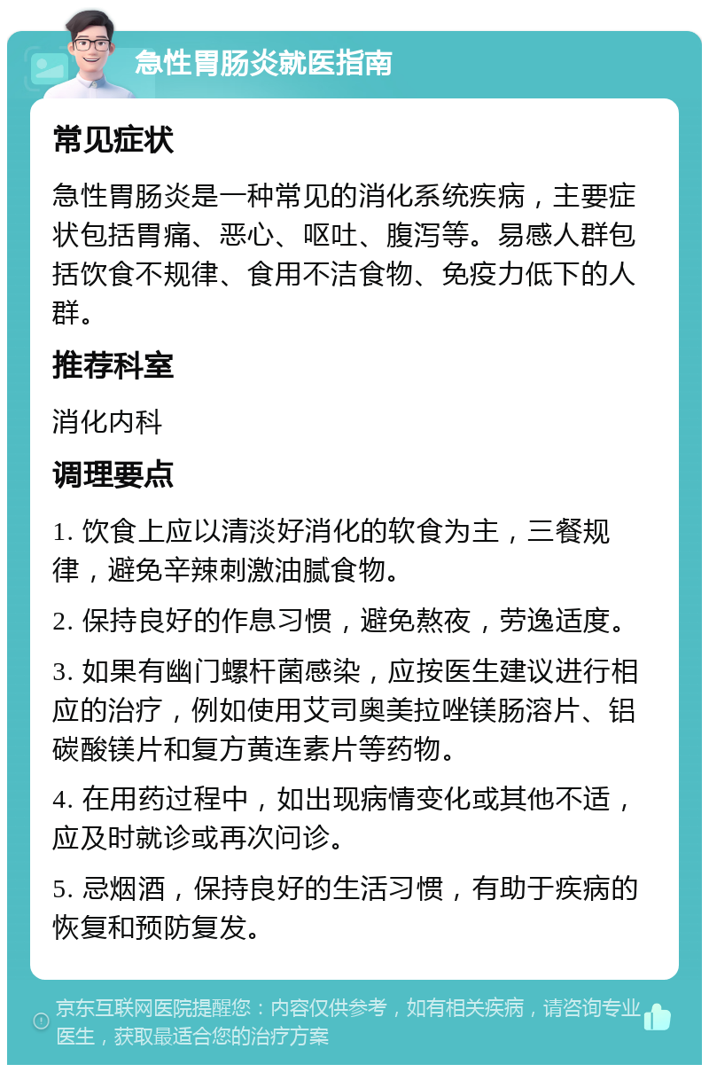 急性胃肠炎就医指南 常见症状 急性胃肠炎是一种常见的消化系统疾病，主要症状包括胃痛、恶心、呕吐、腹泻等。易感人群包括饮食不规律、食用不洁食物、免疫力低下的人群。 推荐科室 消化内科 调理要点 1. 饮食上应以清淡好消化的软食为主，三餐规律，避免辛辣刺激油腻食物。 2. 保持良好的作息习惯，避免熬夜，劳逸适度。 3. 如果有幽门螺杆菌感染，应按医生建议进行相应的治疗，例如使用艾司奥美拉唑镁肠溶片、铝碳酸镁片和复方黄连素片等药物。 4. 在用药过程中，如出现病情变化或其他不适，应及时就诊或再次问诊。 5. 忌烟酒，保持良好的生活习惯，有助于疾病的恢复和预防复发。