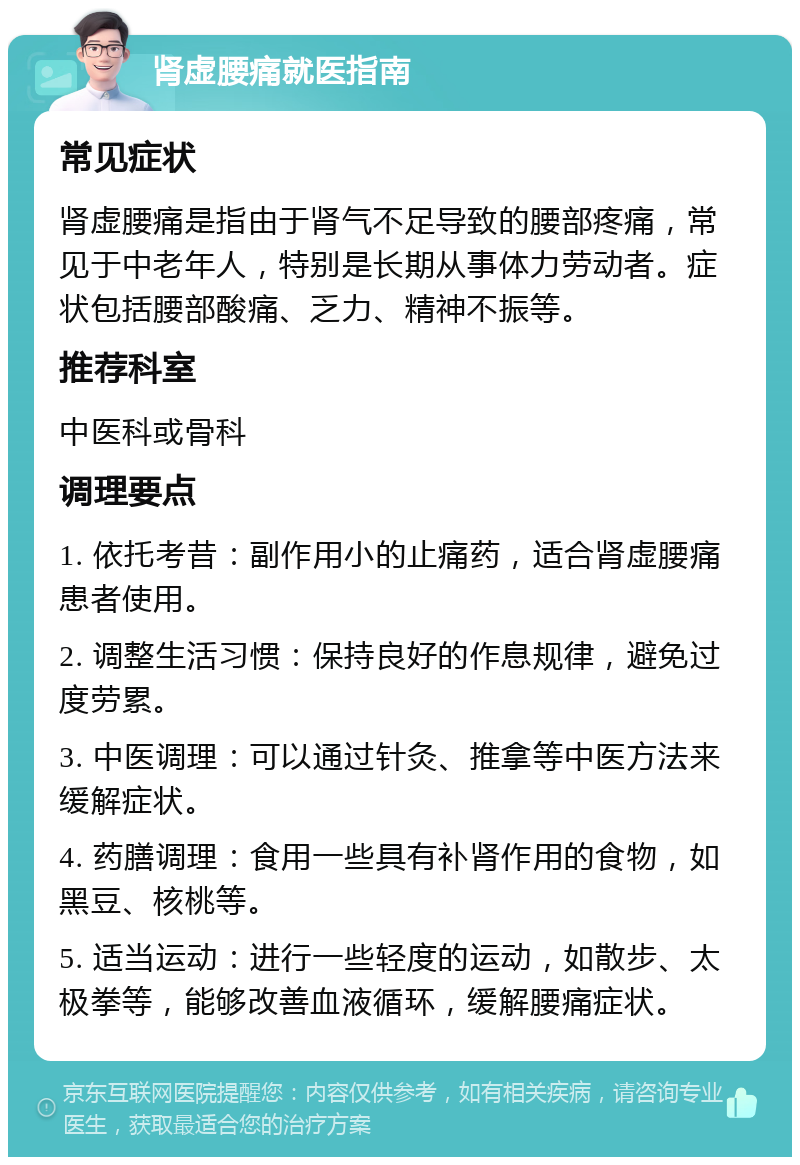 肾虚腰痛就医指南 常见症状 肾虚腰痛是指由于肾气不足导致的腰部疼痛，常见于中老年人，特别是长期从事体力劳动者。症状包括腰部酸痛、乏力、精神不振等。 推荐科室 中医科或骨科 调理要点 1. 依托考昔：副作用小的止痛药，适合肾虚腰痛患者使用。 2. 调整生活习惯：保持良好的作息规律，避免过度劳累。 3. 中医调理：可以通过针灸、推拿等中医方法来缓解症状。 4. 药膳调理：食用一些具有补肾作用的食物，如黑豆、核桃等。 5. 适当运动：进行一些轻度的运动，如散步、太极拳等，能够改善血液循环，缓解腰痛症状。