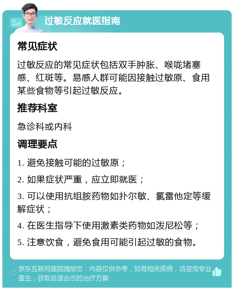 过敏反应就医指南 常见症状 过敏反应的常见症状包括双手肿胀、喉咙堵塞感、红斑等。易感人群可能因接触过敏原、食用某些食物等引起过敏反应。 推荐科室 急诊科或内科 调理要点 1. 避免接触可能的过敏原； 2. 如果症状严重，应立即就医； 3. 可以使用抗组胺药物如扑尔敏、氯雷他定等缓解症状； 4. 在医生指导下使用激素类药物如泼尼松等； 5. 注意饮食，避免食用可能引起过敏的食物。