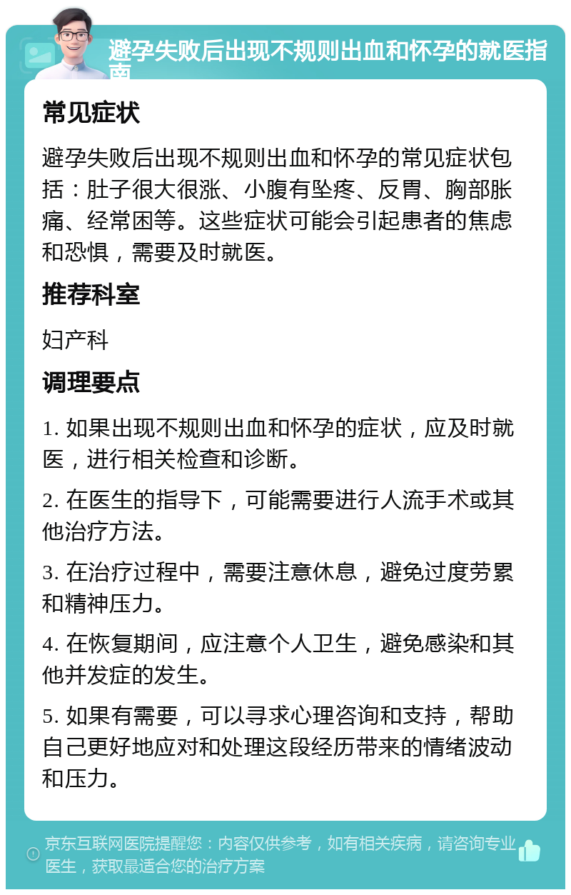 避孕失败后出现不规则出血和怀孕的就医指南 常见症状 避孕失败后出现不规则出血和怀孕的常见症状包括：肚子很大很涨、小腹有坠疼、反胃、胸部胀痛、经常困等。这些症状可能会引起患者的焦虑和恐惧，需要及时就医。 推荐科室 妇产科 调理要点 1. 如果出现不规则出血和怀孕的症状，应及时就医，进行相关检查和诊断。 2. 在医生的指导下，可能需要进行人流手术或其他治疗方法。 3. 在治疗过程中，需要注意休息，避免过度劳累和精神压力。 4. 在恢复期间，应注意个人卫生，避免感染和其他并发症的发生。 5. 如果有需要，可以寻求心理咨询和支持，帮助自己更好地应对和处理这段经历带来的情绪波动和压力。