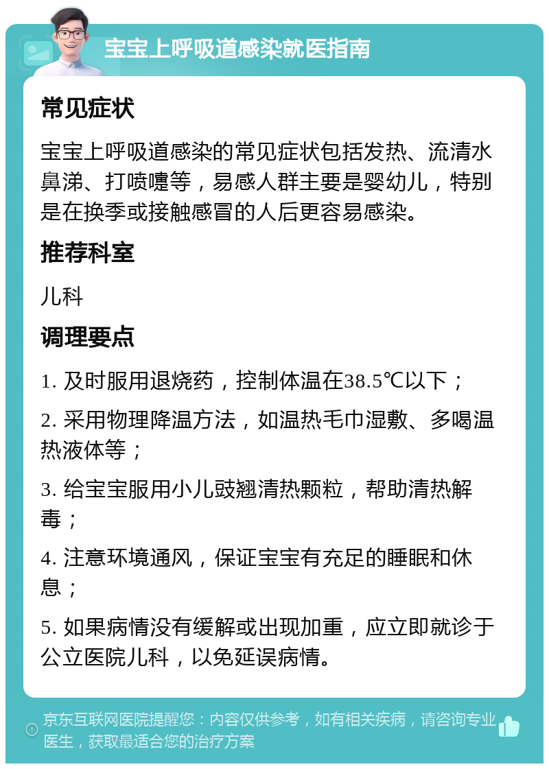 宝宝上呼吸道感染就医指南 常见症状 宝宝上呼吸道感染的常见症状包括发热、流清水鼻涕、打喷嚏等，易感人群主要是婴幼儿，特别是在换季或接触感冒的人后更容易感染。 推荐科室 儿科 调理要点 1. 及时服用退烧药，控制体温在38.5℃以下； 2. 采用物理降温方法，如温热毛巾湿敷、多喝温热液体等； 3. 给宝宝服用小儿豉翘清热颗粒，帮助清热解毒； 4. 注意环境通风，保证宝宝有充足的睡眠和休息； 5. 如果病情没有缓解或出现加重，应立即就诊于公立医院儿科，以免延误病情。