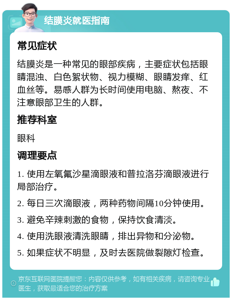 结膜炎就医指南 常见症状 结膜炎是一种常见的眼部疾病，主要症状包括眼睛混浊、白色絮状物、视力模糊、眼睛发痒、红血丝等。易感人群为长时间使用电脑、熬夜、不注意眼部卫生的人群。 推荐科室 眼科 调理要点 1. 使用左氧氟沙星滴眼液和普拉洛芬滴眼液进行局部治疗。 2. 每日三次滴眼液，两种药物间隔10分钟使用。 3. 避免辛辣刺激的食物，保持饮食清淡。 4. 使用洗眼液清洗眼睛，排出异物和分泌物。 5. 如果症状不明显，及时去医院做裂隙灯检查。