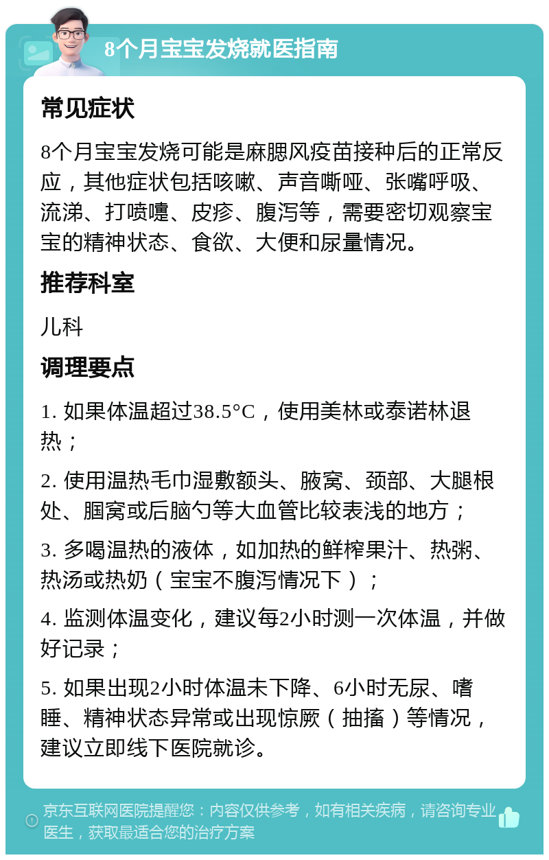 8个月宝宝发烧就医指南 常见症状 8个月宝宝发烧可能是麻腮风疫苗接种后的正常反应，其他症状包括咳嗽、声音嘶哑、张嘴呼吸、流涕、打喷嚏、皮疹、腹泻等，需要密切观察宝宝的精神状态、食欲、大便和尿量情况。 推荐科室 儿科 调理要点 1. 如果体温超过38.5°C，使用美林或泰诺林退热； 2. 使用温热毛巾湿敷额头、腋窝、颈部、大腿根处、腘窝或后脑勺等大血管比较表浅的地方； 3. 多喝温热的液体，如加热的鲜榨果汁、热粥、热汤或热奶（宝宝不腹泻情况下）； 4. 监测体温变化，建议每2小时测一次体温，并做好记录； 5. 如果出现2小时体温未下降、6小时无尿、嗜睡、精神状态异常或出现惊厥（抽搐）等情况，建议立即线下医院就诊。