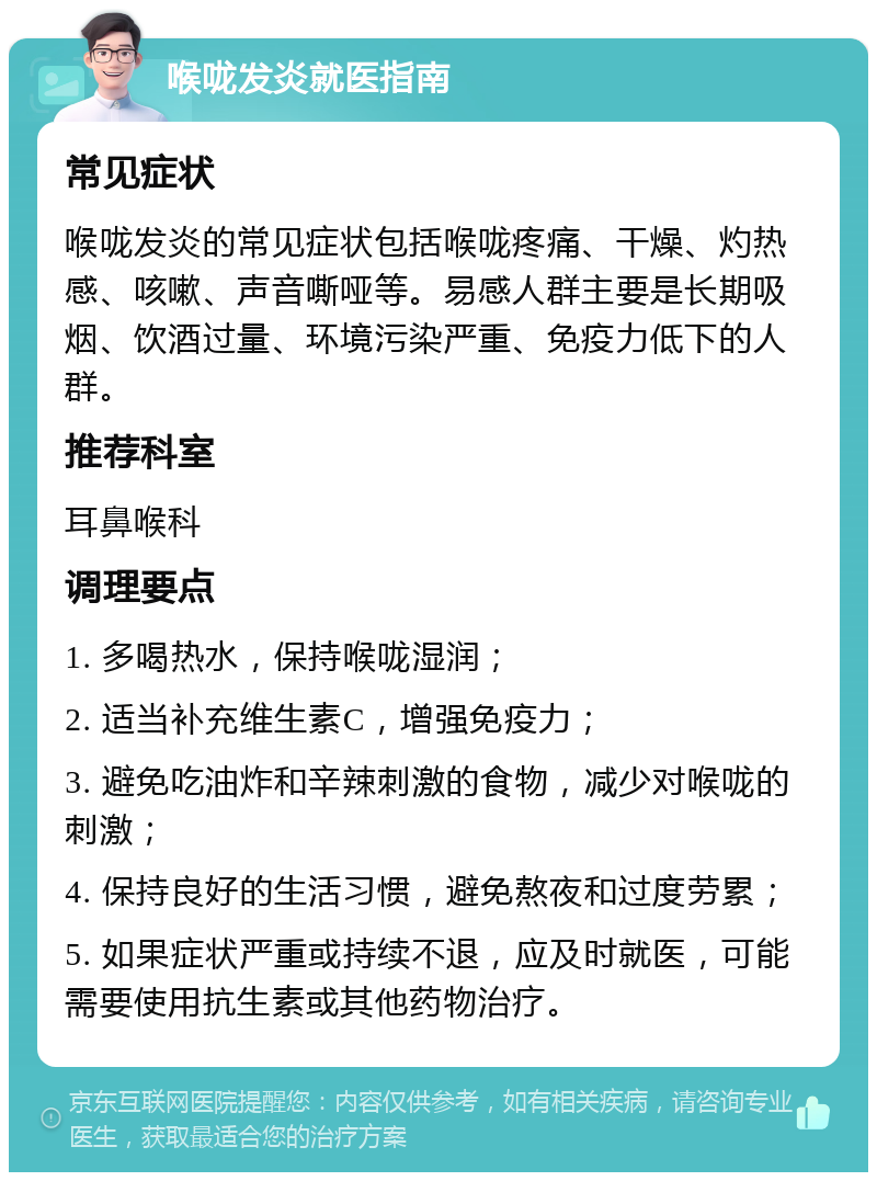 喉咙发炎就医指南 常见症状 喉咙发炎的常见症状包括喉咙疼痛、干燥、灼热感、咳嗽、声音嘶哑等。易感人群主要是长期吸烟、饮酒过量、环境污染严重、免疫力低下的人群。 推荐科室 耳鼻喉科 调理要点 1. 多喝热水，保持喉咙湿润； 2. 适当补充维生素C，增强免疫力； 3. 避免吃油炸和辛辣刺激的食物，减少对喉咙的刺激； 4. 保持良好的生活习惯，避免熬夜和过度劳累； 5. 如果症状严重或持续不退，应及时就医，可能需要使用抗生素或其他药物治疗。