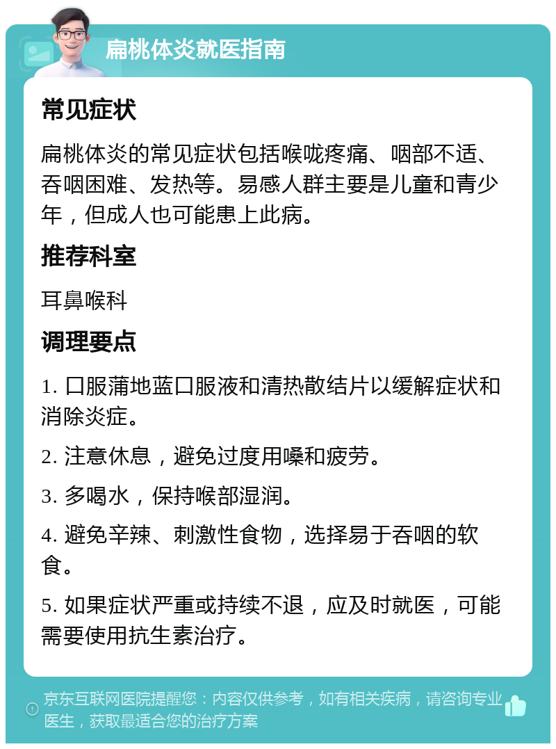 扁桃体炎就医指南 常见症状 扁桃体炎的常见症状包括喉咙疼痛、咽部不适、吞咽困难、发热等。易感人群主要是儿童和青少年，但成人也可能患上此病。 推荐科室 耳鼻喉科 调理要点 1. 口服蒲地蓝口服液和清热散结片以缓解症状和消除炎症。 2. 注意休息，避免过度用嗓和疲劳。 3. 多喝水，保持喉部湿润。 4. 避免辛辣、刺激性食物，选择易于吞咽的软食。 5. 如果症状严重或持续不退，应及时就医，可能需要使用抗生素治疗。