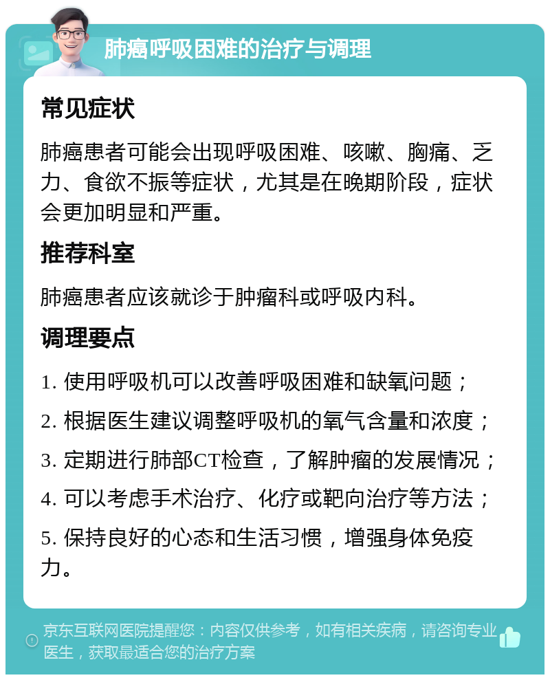 肺癌呼吸困难的治疗与调理 常见症状 肺癌患者可能会出现呼吸困难、咳嗽、胸痛、乏力、食欲不振等症状，尤其是在晚期阶段，症状会更加明显和严重。 推荐科室 肺癌患者应该就诊于肿瘤科或呼吸内科。 调理要点 1. 使用呼吸机可以改善呼吸困难和缺氧问题； 2. 根据医生建议调整呼吸机的氧气含量和浓度； 3. 定期进行肺部CT检查，了解肿瘤的发展情况； 4. 可以考虑手术治疗、化疗或靶向治疗等方法； 5. 保持良好的心态和生活习惯，增强身体免疫力。