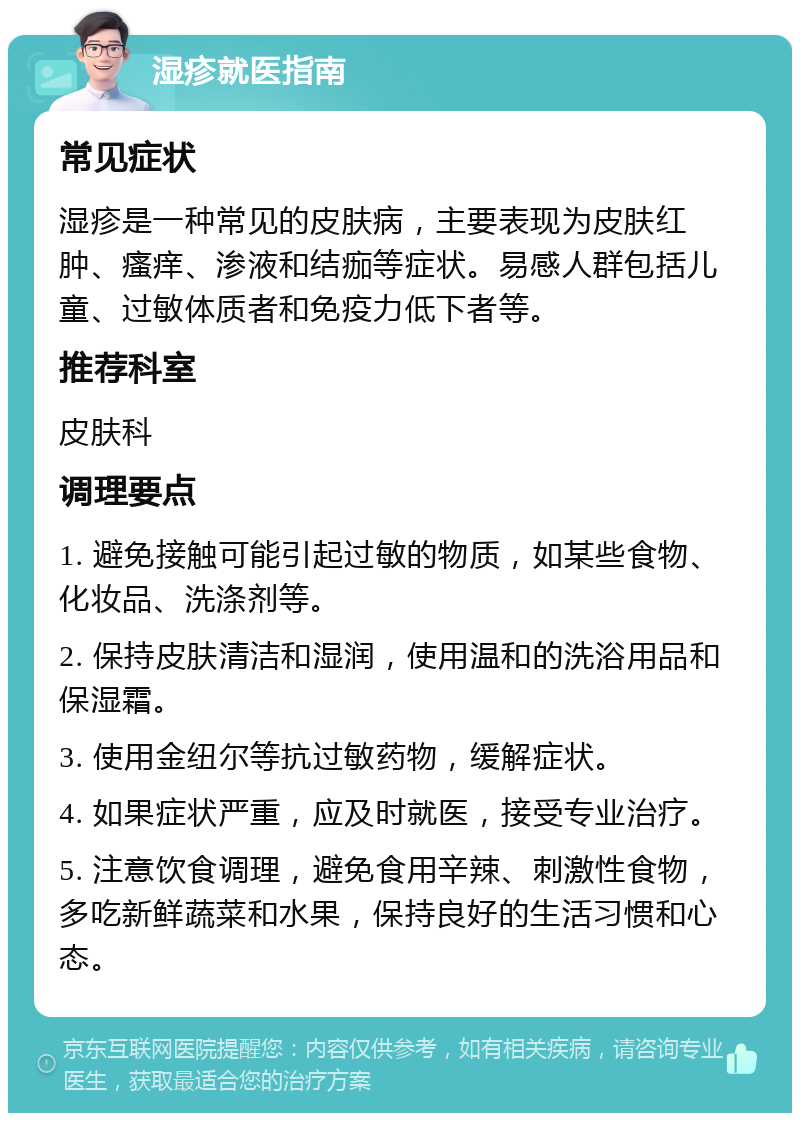 湿疹就医指南 常见症状 湿疹是一种常见的皮肤病，主要表现为皮肤红肿、瘙痒、渗液和结痂等症状。易感人群包括儿童、过敏体质者和免疫力低下者等。 推荐科室 皮肤科 调理要点 1. 避免接触可能引起过敏的物质，如某些食物、化妆品、洗涤剂等。 2. 保持皮肤清洁和湿润，使用温和的洗浴用品和保湿霜。 3. 使用金纽尔等抗过敏药物，缓解症状。 4. 如果症状严重，应及时就医，接受专业治疗。 5. 注意饮食调理，避免食用辛辣、刺激性食物，多吃新鲜蔬菜和水果，保持良好的生活习惯和心态。