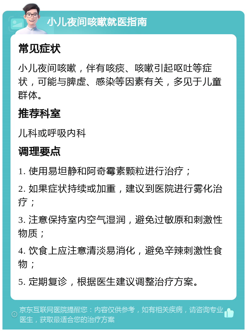 小儿夜间咳嗽就医指南 常见症状 小儿夜间咳嗽，伴有咳痰、咳嗽引起呕吐等症状，可能与脾虚、感染等因素有关，多见于儿童群体。 推荐科室 儿科或呼吸内科 调理要点 1. 使用易坦静和阿奇霉素颗粒进行治疗； 2. 如果症状持续或加重，建议到医院进行雾化治疗； 3. 注意保持室内空气湿润，避免过敏原和刺激性物质； 4. 饮食上应注意清淡易消化，避免辛辣刺激性食物； 5. 定期复诊，根据医生建议调整治疗方案。