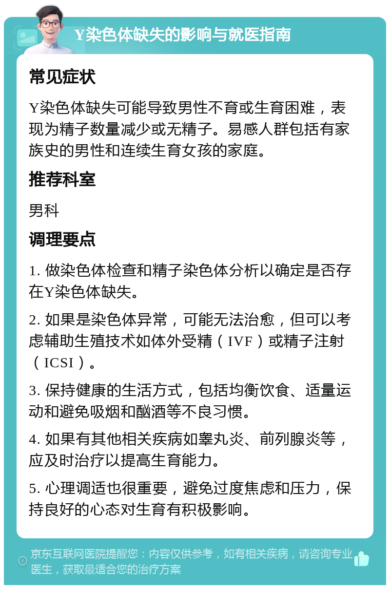 Y染色体缺失的影响与就医指南 常见症状 Y染色体缺失可能导致男性不育或生育困难，表现为精子数量减少或无精子。易感人群包括有家族史的男性和连续生育女孩的家庭。 推荐科室 男科 调理要点 1. 做染色体检查和精子染色体分析以确定是否存在Y染色体缺失。 2. 如果是染色体异常，可能无法治愈，但可以考虑辅助生殖技术如体外受精（IVF）或精子注射（ICSI）。 3. 保持健康的生活方式，包括均衡饮食、适量运动和避免吸烟和酗酒等不良习惯。 4. 如果有其他相关疾病如睾丸炎、前列腺炎等，应及时治疗以提高生育能力。 5. 心理调适也很重要，避免过度焦虑和压力，保持良好的心态对生育有积极影响。