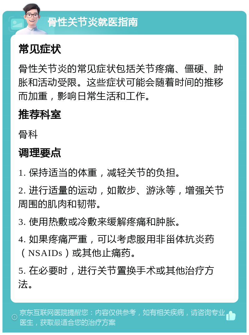 骨性关节炎就医指南 常见症状 骨性关节炎的常见症状包括关节疼痛、僵硬、肿胀和活动受限。这些症状可能会随着时间的推移而加重，影响日常生活和工作。 推荐科室 骨科 调理要点 1. 保持适当的体重，减轻关节的负担。 2. 进行适量的运动，如散步、游泳等，增强关节周围的肌肉和韧带。 3. 使用热敷或冷敷来缓解疼痛和肿胀。 4. 如果疼痛严重，可以考虑服用非甾体抗炎药（NSAIDs）或其他止痛药。 5. 在必要时，进行关节置换手术或其他治疗方法。