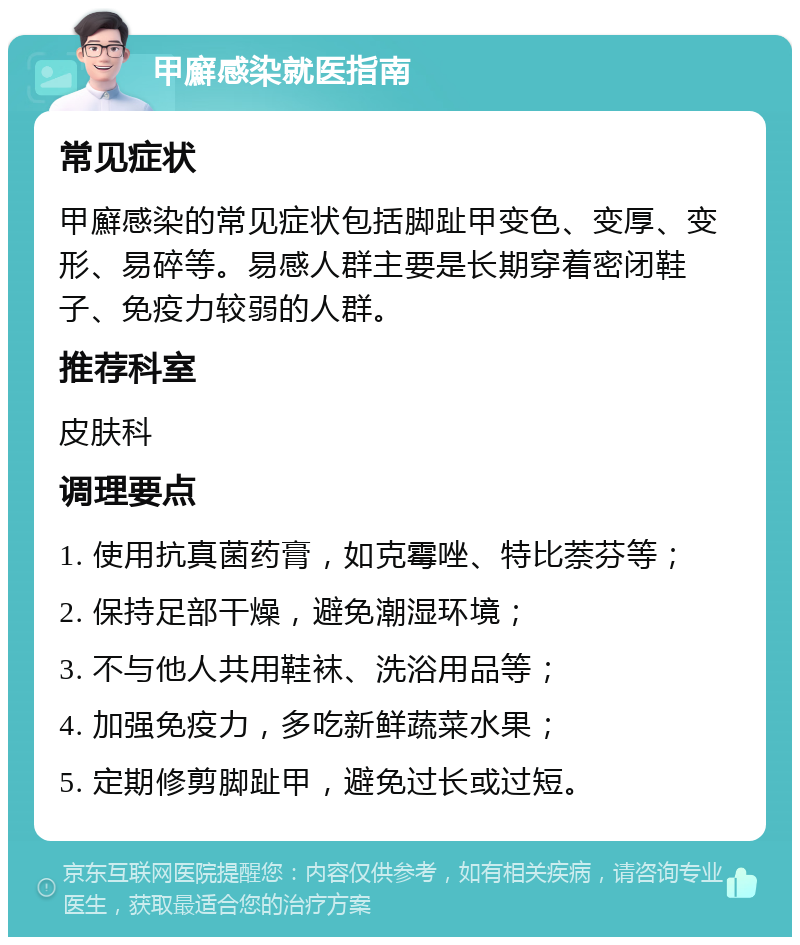 甲廯感染就医指南 常见症状 甲廯感染的常见症状包括脚趾甲变色、变厚、变形、易碎等。易感人群主要是长期穿着密闭鞋子、免疫力较弱的人群。 推荐科室 皮肤科 调理要点 1. 使用抗真菌药膏，如克霉唑、特比萘芬等； 2. 保持足部干燥，避免潮湿环境； 3. 不与他人共用鞋袜、洗浴用品等； 4. 加强免疫力，多吃新鲜蔬菜水果； 5. 定期修剪脚趾甲，避免过长或过短。