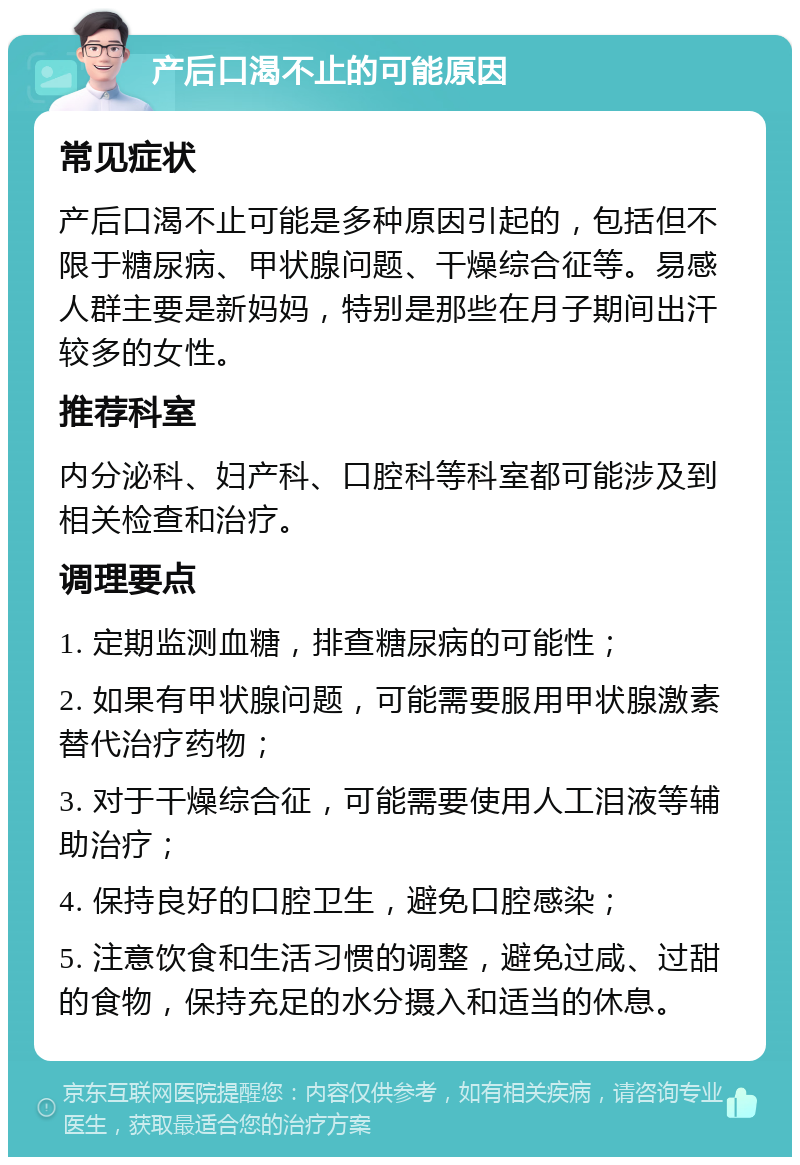 产后口渴不止的可能原因 常见症状 产后口渴不止可能是多种原因引起的，包括但不限于糖尿病、甲状腺问题、干燥综合征等。易感人群主要是新妈妈，特别是那些在月子期间出汗较多的女性。 推荐科室 内分泌科、妇产科、口腔科等科室都可能涉及到相关检查和治疗。 调理要点 1. 定期监测血糖，排查糖尿病的可能性； 2. 如果有甲状腺问题，可能需要服用甲状腺激素替代治疗药物； 3. 对于干燥综合征，可能需要使用人工泪液等辅助治疗； 4. 保持良好的口腔卫生，避免口腔感染； 5. 注意饮食和生活习惯的调整，避免过咸、过甜的食物，保持充足的水分摄入和适当的休息。