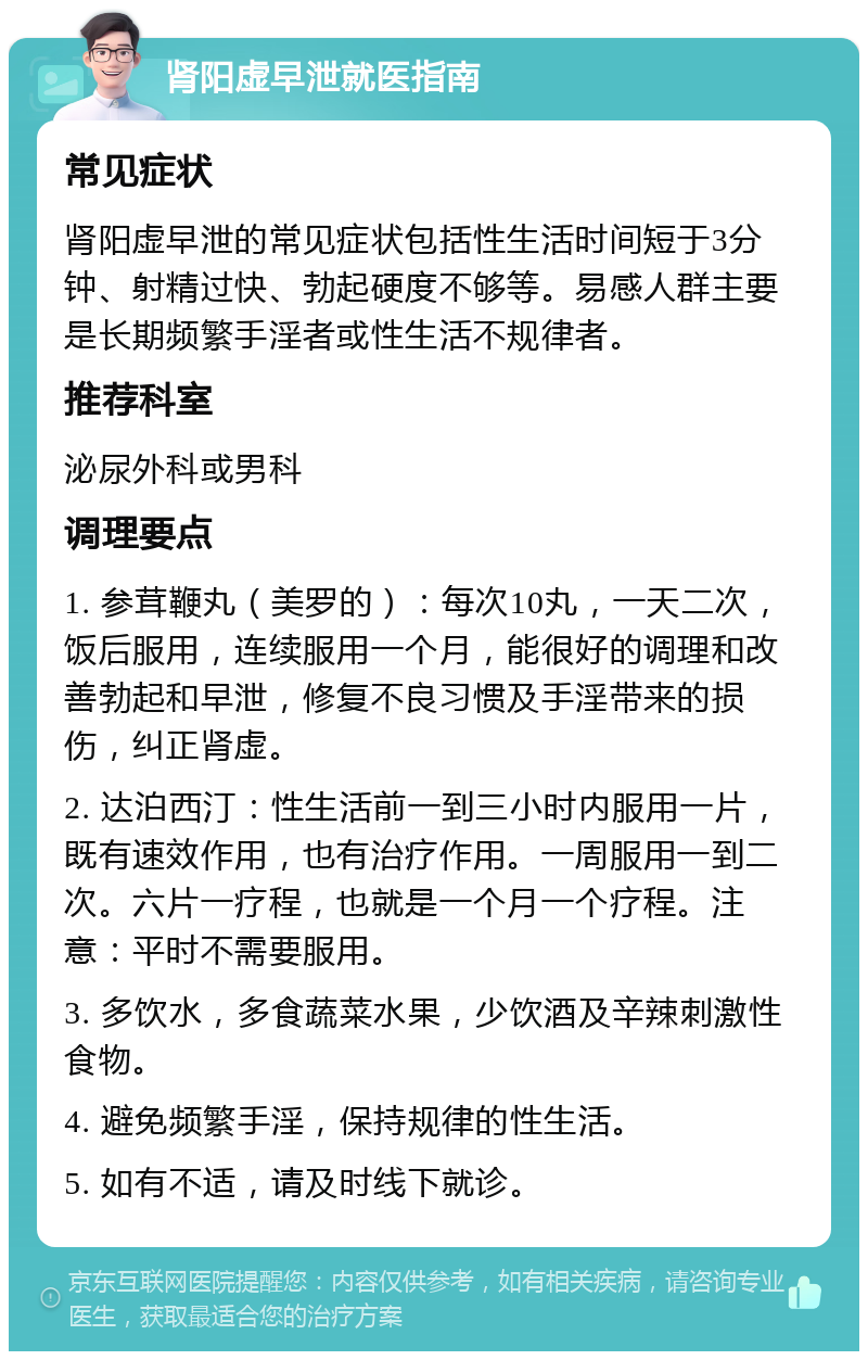 肾阳虚早泄就医指南 常见症状 肾阳虚早泄的常见症状包括性生活时间短于3分钟、射精过快、勃起硬度不够等。易感人群主要是长期频繁手淫者或性生活不规律者。 推荐科室 泌尿外科或男科 调理要点 1. 参茸鞭丸（美罗的）：每次10丸，一天二次，饭后服用，连续服用一个月，能很好的调理和改善勃起和早泄，修复不良习惯及手淫带来的损伤，纠正肾虚。 2. 达泊西汀：性生活前一到三小时内服用一片，既有速效作用，也有治疗作用。一周服用一到二次。六片一疗程，也就是一个月一个疗程。注意：平时不需要服用。 3. 多饮水，多食蔬菜水果，少饮酒及辛辣刺激性食物。 4. 避免频繁手淫，保持规律的性生活。 5. 如有不适，请及时线下就诊。