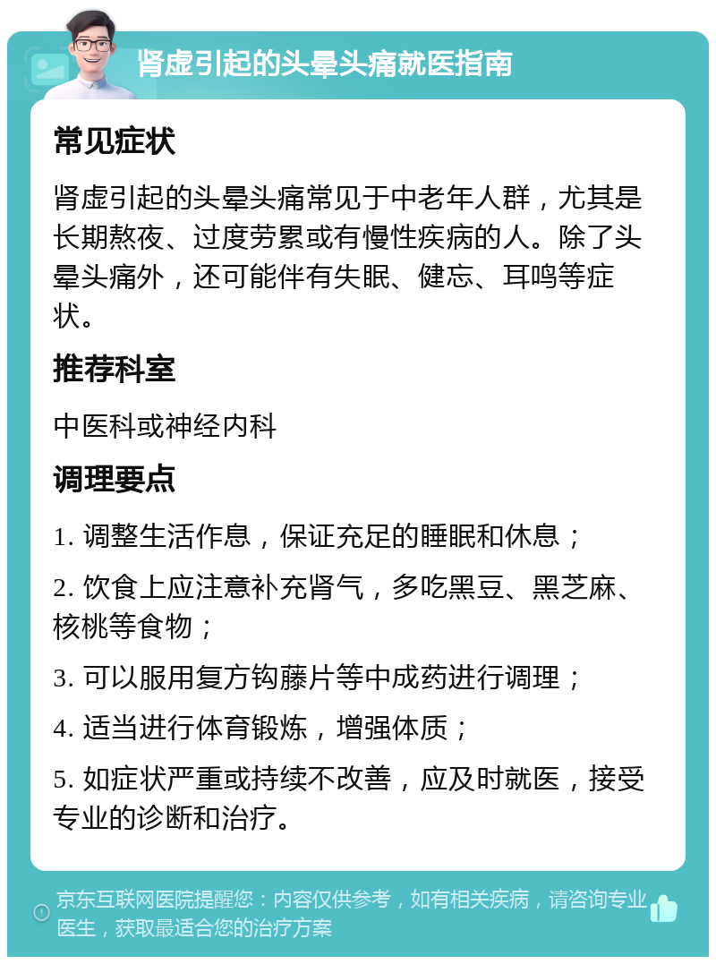 肾虚引起的头晕头痛就医指南 常见症状 肾虚引起的头晕头痛常见于中老年人群，尤其是长期熬夜、过度劳累或有慢性疾病的人。除了头晕头痛外，还可能伴有失眠、健忘、耳鸣等症状。 推荐科室 中医科或神经内科 调理要点 1. 调整生活作息，保证充足的睡眠和休息； 2. 饮食上应注意补充肾气，多吃黑豆、黑芝麻、核桃等食物； 3. 可以服用复方钩藤片等中成药进行调理； 4. 适当进行体育锻炼，增强体质； 5. 如症状严重或持续不改善，应及时就医，接受专业的诊断和治疗。