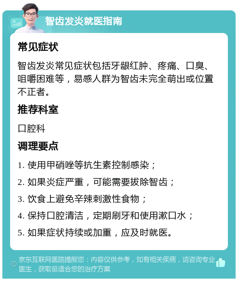 智齿发炎就医指南 常见症状 智齿发炎常见症状包括牙龈红肿、疼痛、口臭、咀嚼困难等，易感人群为智齿未完全萌出或位置不正者。 推荐科室 口腔科 调理要点 1. 使用甲硝唑等抗生素控制感染； 2. 如果炎症严重，可能需要拔除智齿； 3. 饮食上避免辛辣刺激性食物； 4. 保持口腔清洁，定期刷牙和使用漱口水； 5. 如果症状持续或加重，应及时就医。