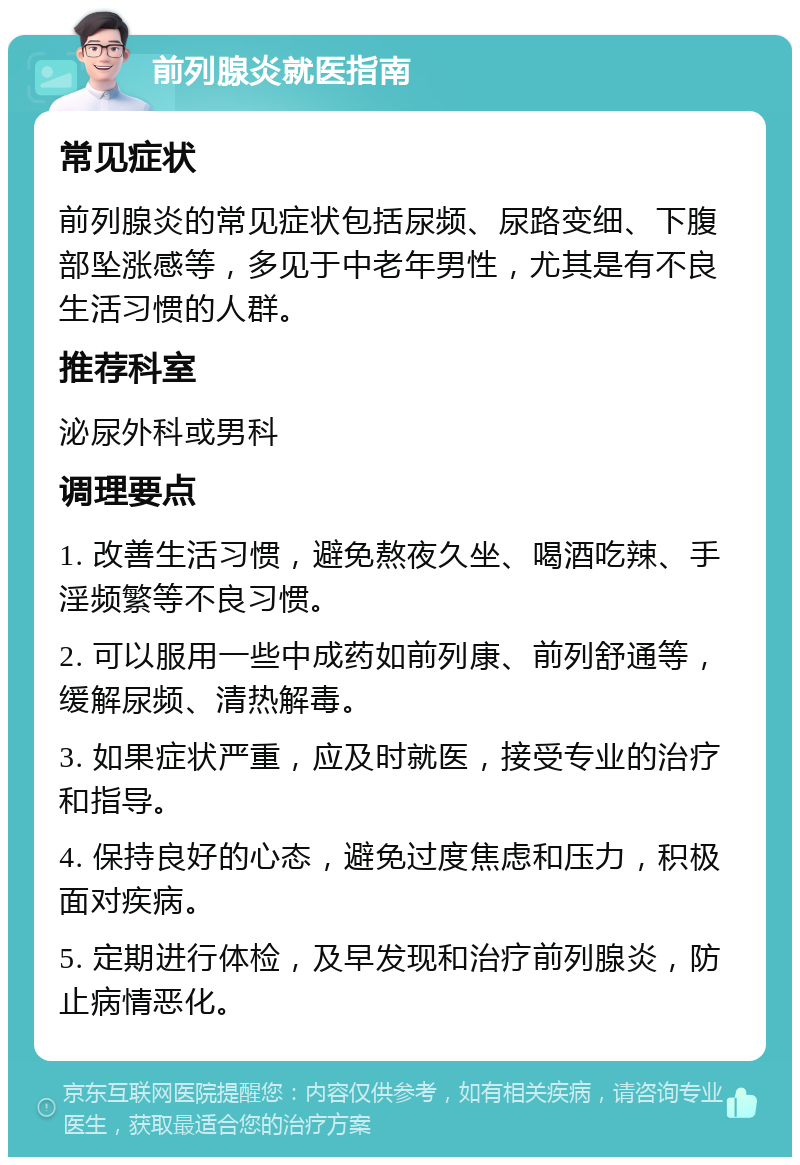 前列腺炎就医指南 常见症状 前列腺炎的常见症状包括尿频、尿路变细、下腹部坠涨感等，多见于中老年男性，尤其是有不良生活习惯的人群。 推荐科室 泌尿外科或男科 调理要点 1. 改善生活习惯，避免熬夜久坐、喝酒吃辣、手淫频繁等不良习惯。 2. 可以服用一些中成药如前列康、前列舒通等，缓解尿频、清热解毒。 3. 如果症状严重，应及时就医，接受专业的治疗和指导。 4. 保持良好的心态，避免过度焦虑和压力，积极面对疾病。 5. 定期进行体检，及早发现和治疗前列腺炎，防止病情恶化。