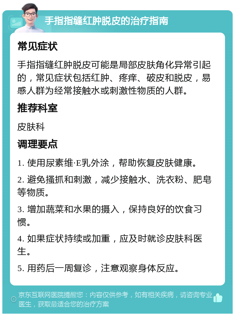 手指指缝红肿脱皮的治疗指南 常见症状 手指指缝红肿脱皮可能是局部皮肤角化异常引起的，常见症状包括红肿、疼痒、破皮和脱皮，易感人群为经常接触水或刺激性物质的人群。 推荐科室 皮肤科 调理要点 1. 使用尿素维·E乳外涂，帮助恢复皮肤健康。 2. 避免搔抓和刺激，减少接触水、洗衣粉、肥皂等物质。 3. 增加蔬菜和水果的摄入，保持良好的饮食习惯。 4. 如果症状持续或加重，应及时就诊皮肤科医生。 5. 用药后一周复诊，注意观察身体反应。