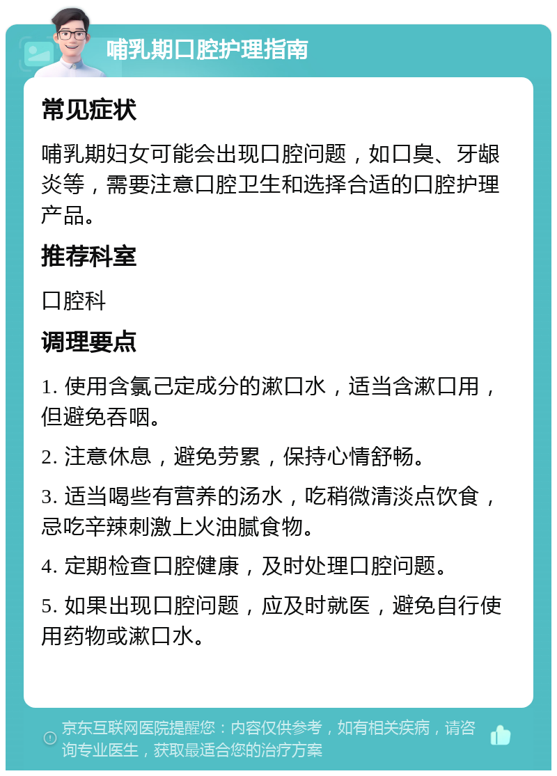 哺乳期口腔护理指南 常见症状 哺乳期妇女可能会出现口腔问题，如口臭、牙龈炎等，需要注意口腔卫生和选择合适的口腔护理产品。 推荐科室 口腔科 调理要点 1. 使用含氯己定成分的漱口水，适当含漱口用，但避免吞咽。 2. 注意休息，避免劳累，保持心情舒畅。 3. 适当喝些有营养的汤水，吃稍微清淡点饮食，忌吃辛辣刺激上火油腻食物。 4. 定期检查口腔健康，及时处理口腔问题。 5. 如果出现口腔问题，应及时就医，避免自行使用药物或漱口水。