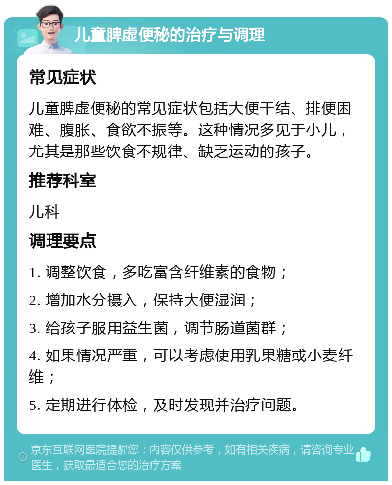 儿童脾虚便秘的治疗与调理 常见症状 儿童脾虚便秘的常见症状包括大便干结、排便困难、腹胀、食欲不振等。这种情况多见于小儿，尤其是那些饮食不规律、缺乏运动的孩子。 推荐科室 儿科 调理要点 1. 调整饮食，多吃富含纤维素的食物； 2. 增加水分摄入，保持大便湿润； 3. 给孩子服用益生菌，调节肠道菌群； 4. 如果情况严重，可以考虑使用乳果糖或小麦纤维； 5. 定期进行体检，及时发现并治疗问题。