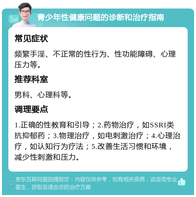 青少年性健康问题的诊断和治疗指南 常见症状 频繁手淫、不正常的性行为、性功能障碍、心理压力等。 推荐科室 男科、心理科等。 调理要点 1.正确的性教育和引导；2.药物治疗，如SSRI类抗抑郁药；3.物理治疗，如电刺激治疗；4.心理治疗，如认知行为疗法；5.改善生活习惯和环境，减少性刺激和压力。