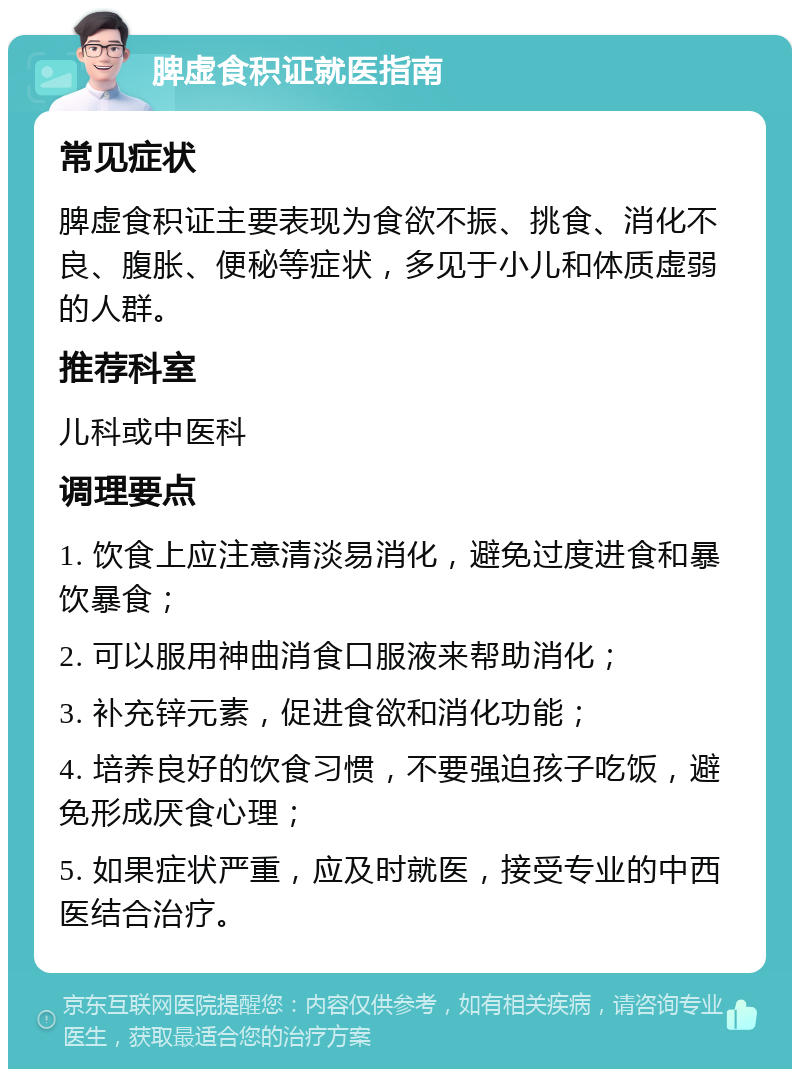 脾虚食积证就医指南 常见症状 脾虚食积证主要表现为食欲不振、挑食、消化不良、腹胀、便秘等症状，多见于小儿和体质虚弱的人群。 推荐科室 儿科或中医科 调理要点 1. 饮食上应注意清淡易消化，避免过度进食和暴饮暴食； 2. 可以服用神曲消食口服液来帮助消化； 3. 补充锌元素，促进食欲和消化功能； 4. 培养良好的饮食习惯，不要强迫孩子吃饭，避免形成厌食心理； 5. 如果症状严重，应及时就医，接受专业的中西医结合治疗。