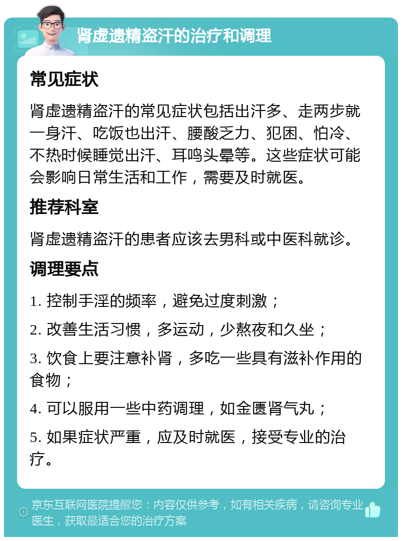 肾虚遗精盗汗的治疗和调理 常见症状 肾虚遗精盗汗的常见症状包括出汗多、走两步就一身汗、吃饭也出汗、腰酸乏力、犯困、怕冷、不热时候睡觉出汗、耳鸣头晕等。这些症状可能会影响日常生活和工作，需要及时就医。 推荐科室 肾虚遗精盗汗的患者应该去男科或中医科就诊。 调理要点 1. 控制手淫的频率，避免过度刺激； 2. 改善生活习惯，多运动，少熬夜和久坐； 3. 饮食上要注意补肾，多吃一些具有滋补作用的食物； 4. 可以服用一些中药调理，如金匮肾气丸； 5. 如果症状严重，应及时就医，接受专业的治疗。