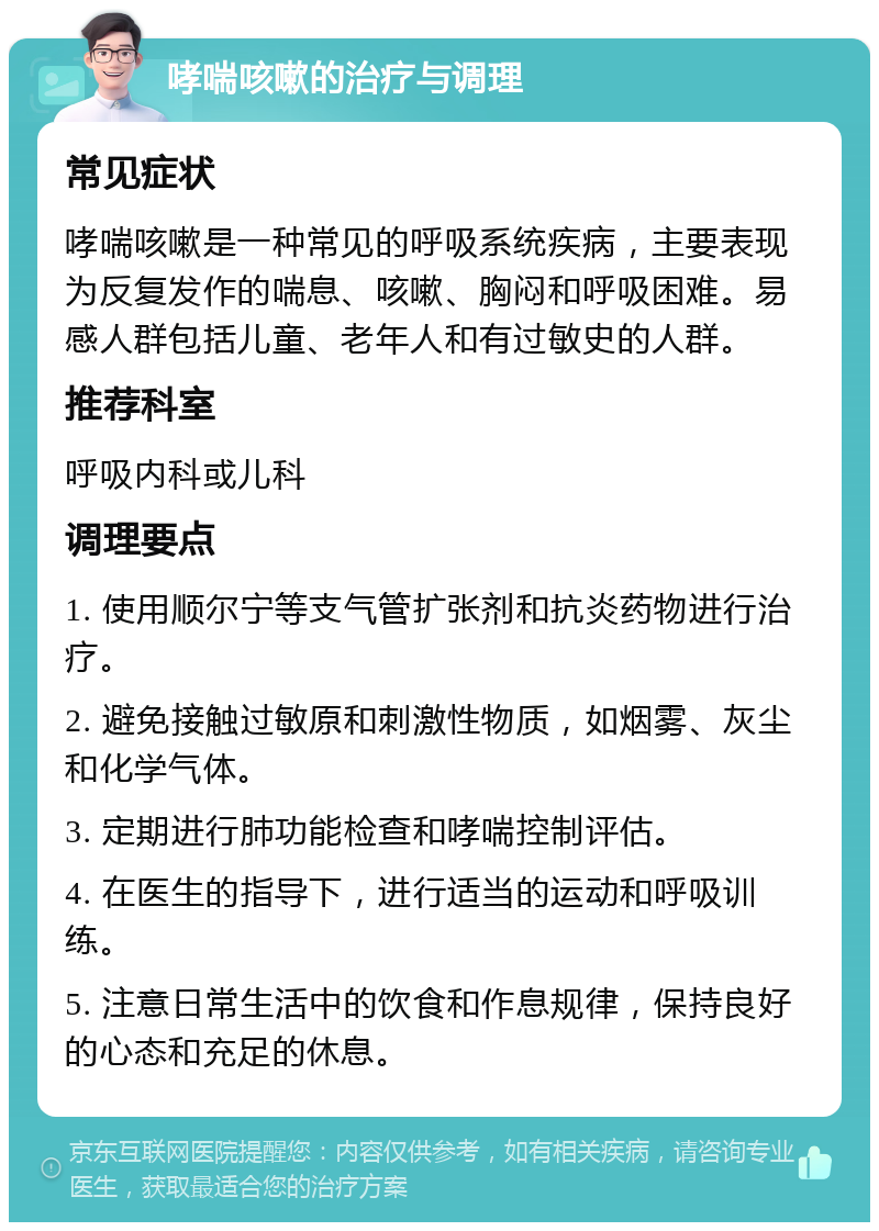 哮喘咳嗽的治疗与调理 常见症状 哮喘咳嗽是一种常见的呼吸系统疾病，主要表现为反复发作的喘息、咳嗽、胸闷和呼吸困难。易感人群包括儿童、老年人和有过敏史的人群。 推荐科室 呼吸内科或儿科 调理要点 1. 使用顺尔宁等支气管扩张剂和抗炎药物进行治疗。 2. 避免接触过敏原和刺激性物质，如烟雾、灰尘和化学气体。 3. 定期进行肺功能检查和哮喘控制评估。 4. 在医生的指导下，进行适当的运动和呼吸训练。 5. 注意日常生活中的饮食和作息规律，保持良好的心态和充足的休息。