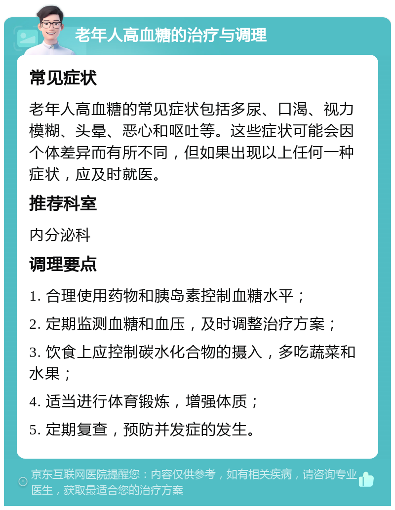 老年人高血糖的治疗与调理 常见症状 老年人高血糖的常见症状包括多尿、口渴、视力模糊、头晕、恶心和呕吐等。这些症状可能会因个体差异而有所不同，但如果出现以上任何一种症状，应及时就医。 推荐科室 内分泌科 调理要点 1. 合理使用药物和胰岛素控制血糖水平； 2. 定期监测血糖和血压，及时调整治疗方案； 3. 饮食上应控制碳水化合物的摄入，多吃蔬菜和水果； 4. 适当进行体育锻炼，增强体质； 5. 定期复查，预防并发症的发生。