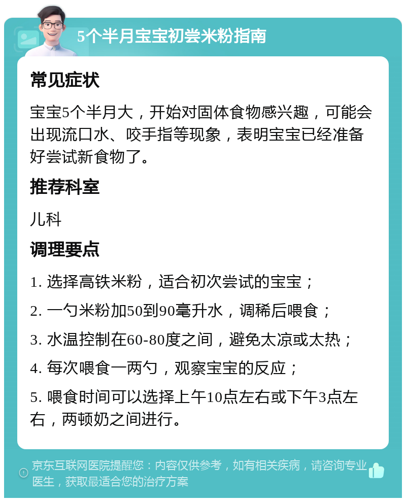 5个半月宝宝初尝米粉指南 常见症状 宝宝5个半月大，开始对固体食物感兴趣，可能会出现流口水、咬手指等现象，表明宝宝已经准备好尝试新食物了。 推荐科室 儿科 调理要点 1. 选择高铁米粉，适合初次尝试的宝宝； 2. 一勺米粉加50到90毫升水，调稀后喂食； 3. 水温控制在60-80度之间，避免太凉或太热； 4. 每次喂食一两勺，观察宝宝的反应； 5. 喂食时间可以选择上午10点左右或下午3点左右，两顿奶之间进行。