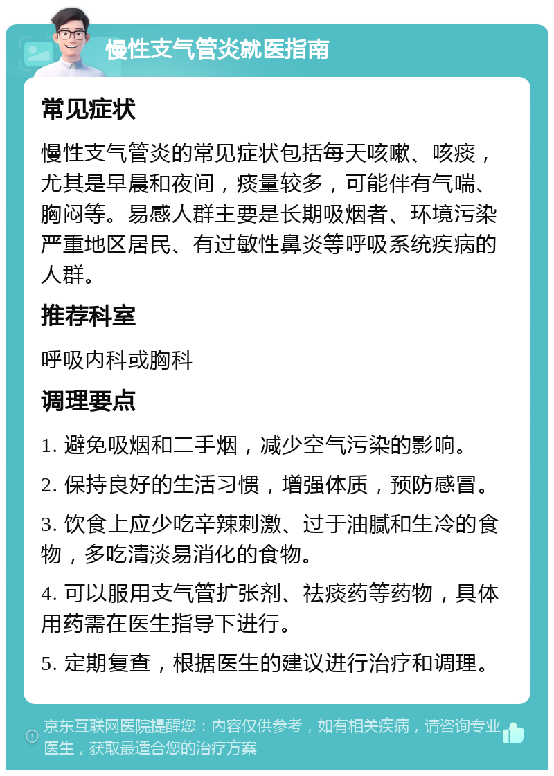 慢性支气管炎就医指南 常见症状 慢性支气管炎的常见症状包括每天咳嗽、咳痰，尤其是早晨和夜间，痰量较多，可能伴有气喘、胸闷等。易感人群主要是长期吸烟者、环境污染严重地区居民、有过敏性鼻炎等呼吸系统疾病的人群。 推荐科室 呼吸内科或胸科 调理要点 1. 避免吸烟和二手烟，减少空气污染的影响。 2. 保持良好的生活习惯，增强体质，预防感冒。 3. 饮食上应少吃辛辣刺激、过于油腻和生冷的食物，多吃清淡易消化的食物。 4. 可以服用支气管扩张剂、祛痰药等药物，具体用药需在医生指导下进行。 5. 定期复查，根据医生的建议进行治疗和调理。