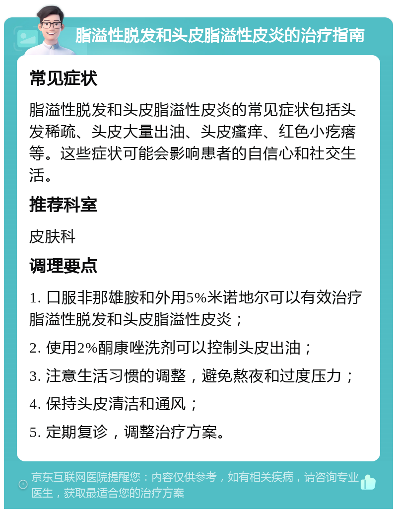 脂溢性脱发和头皮脂溢性皮炎的治疗指南 常见症状 脂溢性脱发和头皮脂溢性皮炎的常见症状包括头发稀疏、头皮大量出油、头皮瘙痒、红色小疙瘩等。这些症状可能会影响患者的自信心和社交生活。 推荐科室 皮肤科 调理要点 1. 口服非那雄胺和外用5%米诺地尔可以有效治疗脂溢性脱发和头皮脂溢性皮炎； 2. 使用2%酮康唑洗剂可以控制头皮出油； 3. 注意生活习惯的调整，避免熬夜和过度压力； 4. 保持头皮清洁和通风； 5. 定期复诊，调整治疗方案。