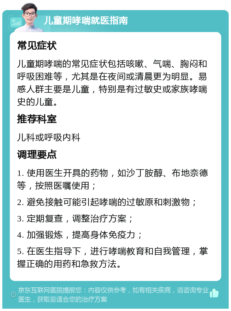 儿童期哮喘就医指南 常见症状 儿童期哮喘的常见症状包括咳嗽、气喘、胸闷和呼吸困难等，尤其是在夜间或清晨更为明显。易感人群主要是儿童，特别是有过敏史或家族哮喘史的儿童。 推荐科室 儿科或呼吸内科 调理要点 1. 使用医生开具的药物，如沙丁胺醇、布地奈德等，按照医嘱使用； 2. 避免接触可能引起哮喘的过敏原和刺激物； 3. 定期复查，调整治疗方案； 4. 加强锻炼，提高身体免疫力； 5. 在医生指导下，进行哮喘教育和自我管理，掌握正确的用药和急救方法。