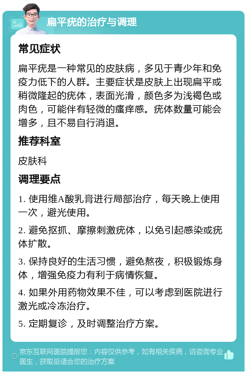 扁平疣的治疗与调理 常见症状 扁平疣是一种常见的皮肤病，多见于青少年和免疫力低下的人群。主要症状是皮肤上出现扁平或稍微隆起的疣体，表面光滑，颜色多为浅褐色或肉色，可能伴有轻微的瘙痒感。疣体数量可能会增多，且不易自行消退。 推荐科室 皮肤科 调理要点 1. 使用维A酸乳膏进行局部治疗，每天晚上使用一次，避光使用。 2. 避免抠抓、摩擦刺激疣体，以免引起感染或疣体扩散。 3. 保持良好的生活习惯，避免熬夜，积极锻炼身体，增强免疫力有利于病情恢复。 4. 如果外用药物效果不佳，可以考虑到医院进行激光或冷冻治疗。 5. 定期复诊，及时调整治疗方案。