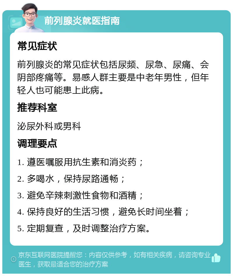 前列腺炎就医指南 常见症状 前列腺炎的常见症状包括尿频、尿急、尿痛、会阴部疼痛等。易感人群主要是中老年男性，但年轻人也可能患上此病。 推荐科室 泌尿外科或男科 调理要点 1. 遵医嘱服用抗生素和消炎药； 2. 多喝水，保持尿路通畅； 3. 避免辛辣刺激性食物和酒精； 4. 保持良好的生活习惯，避免长时间坐着； 5. 定期复查，及时调整治疗方案。