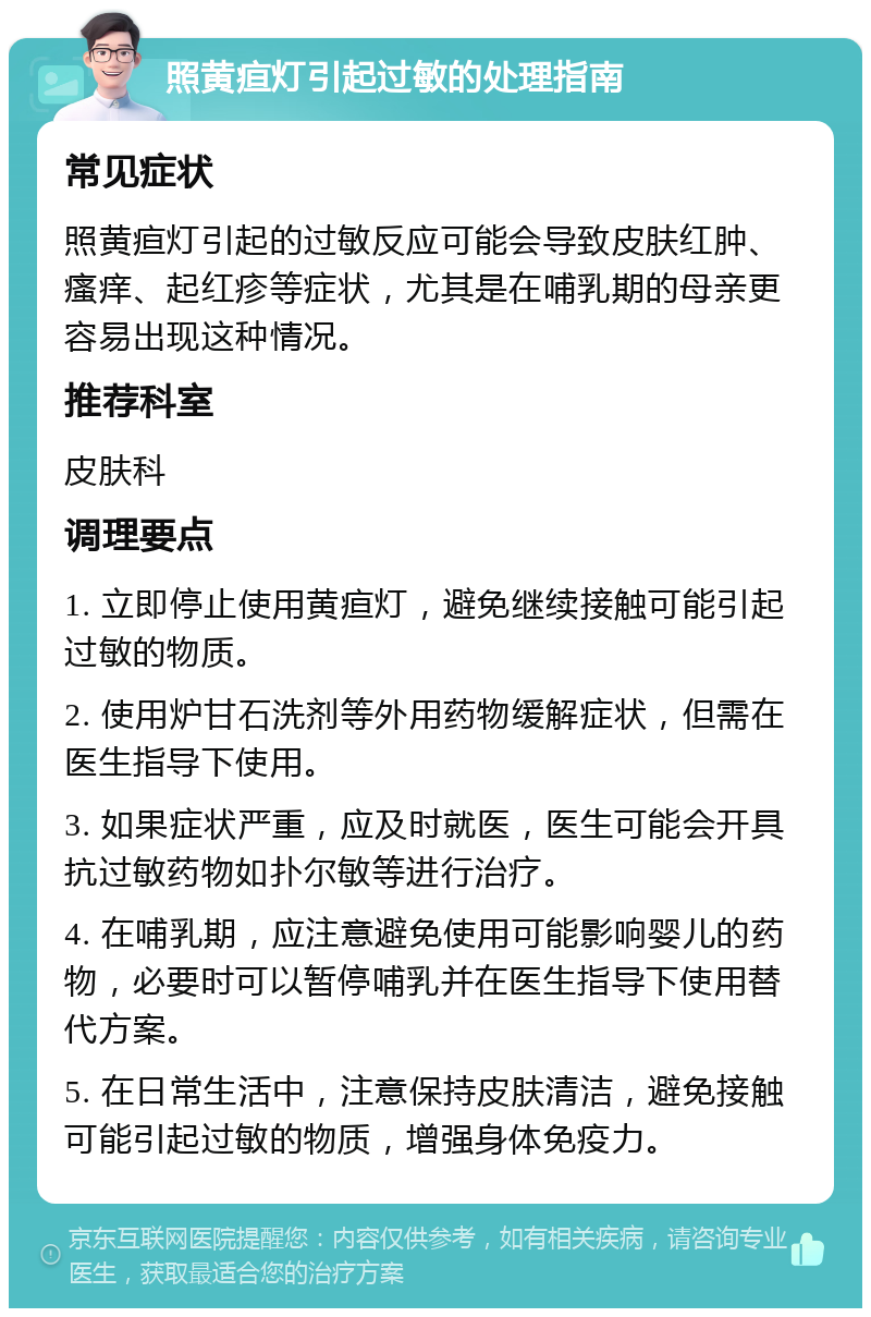 照黄疸灯引起过敏的处理指南 常见症状 照黄疸灯引起的过敏反应可能会导致皮肤红肿、瘙痒、起红疹等症状，尤其是在哺乳期的母亲更容易出现这种情况。 推荐科室 皮肤科 调理要点 1. 立即停止使用黄疸灯，避免继续接触可能引起过敏的物质。 2. 使用炉甘石洗剂等外用药物缓解症状，但需在医生指导下使用。 3. 如果症状严重，应及时就医，医生可能会开具抗过敏药物如扑尔敏等进行治疗。 4. 在哺乳期，应注意避免使用可能影响婴儿的药物，必要时可以暂停哺乳并在医生指导下使用替代方案。 5. 在日常生活中，注意保持皮肤清洁，避免接触可能引起过敏的物质，增强身体免疫力。