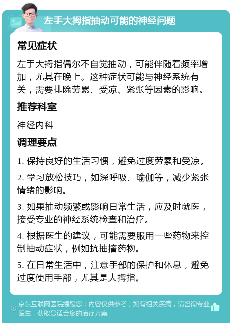 左手大拇指抽动可能的神经问题 常见症状 左手大拇指偶尔不自觉抽动，可能伴随着频率增加，尤其在晚上。这种症状可能与神经系统有关，需要排除劳累、受凉、紧张等因素的影响。 推荐科室 神经内科 调理要点 1. 保持良好的生活习惯，避免过度劳累和受凉。 2. 学习放松技巧，如深呼吸、瑜伽等，减少紧张情绪的影响。 3. 如果抽动频繁或影响日常生活，应及时就医，接受专业的神经系统检查和治疗。 4. 根据医生的建议，可能需要服用一些药物来控制抽动症状，例如抗抽搐药物。 5. 在日常生活中，注意手部的保护和休息，避免过度使用手部，尤其是大拇指。