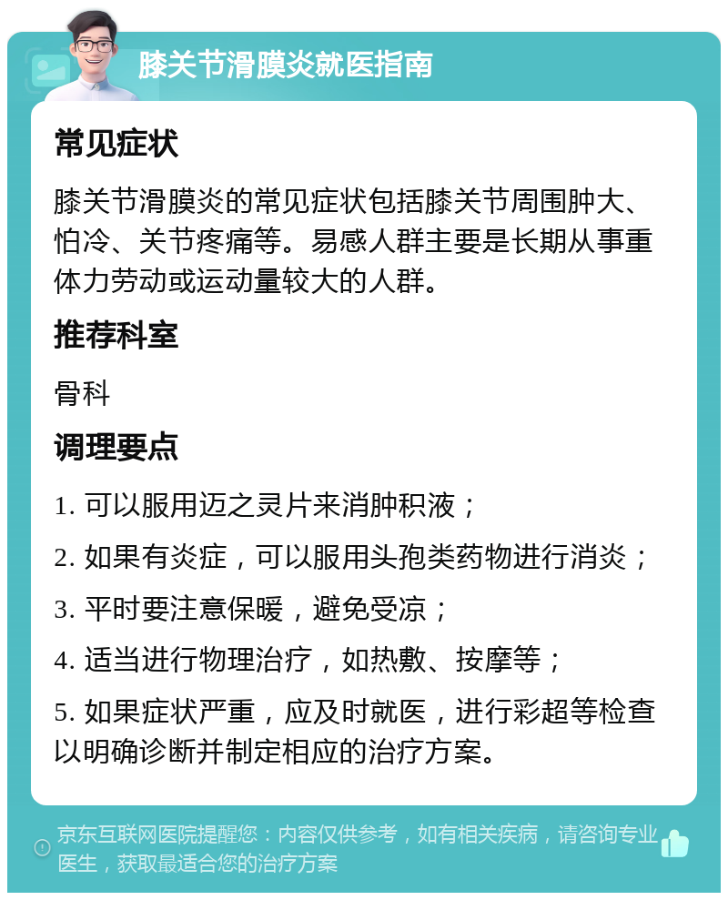 膝关节滑膜炎就医指南 常见症状 膝关节滑膜炎的常见症状包括膝关节周围肿大、怕冷、关节疼痛等。易感人群主要是长期从事重体力劳动或运动量较大的人群。 推荐科室 骨科 调理要点 1. 可以服用迈之灵片来消肿积液； 2. 如果有炎症，可以服用头孢类药物进行消炎； 3. 平时要注意保暖，避免受凉； 4. 适当进行物理治疗，如热敷、按摩等； 5. 如果症状严重，应及时就医，进行彩超等检查以明确诊断并制定相应的治疗方案。