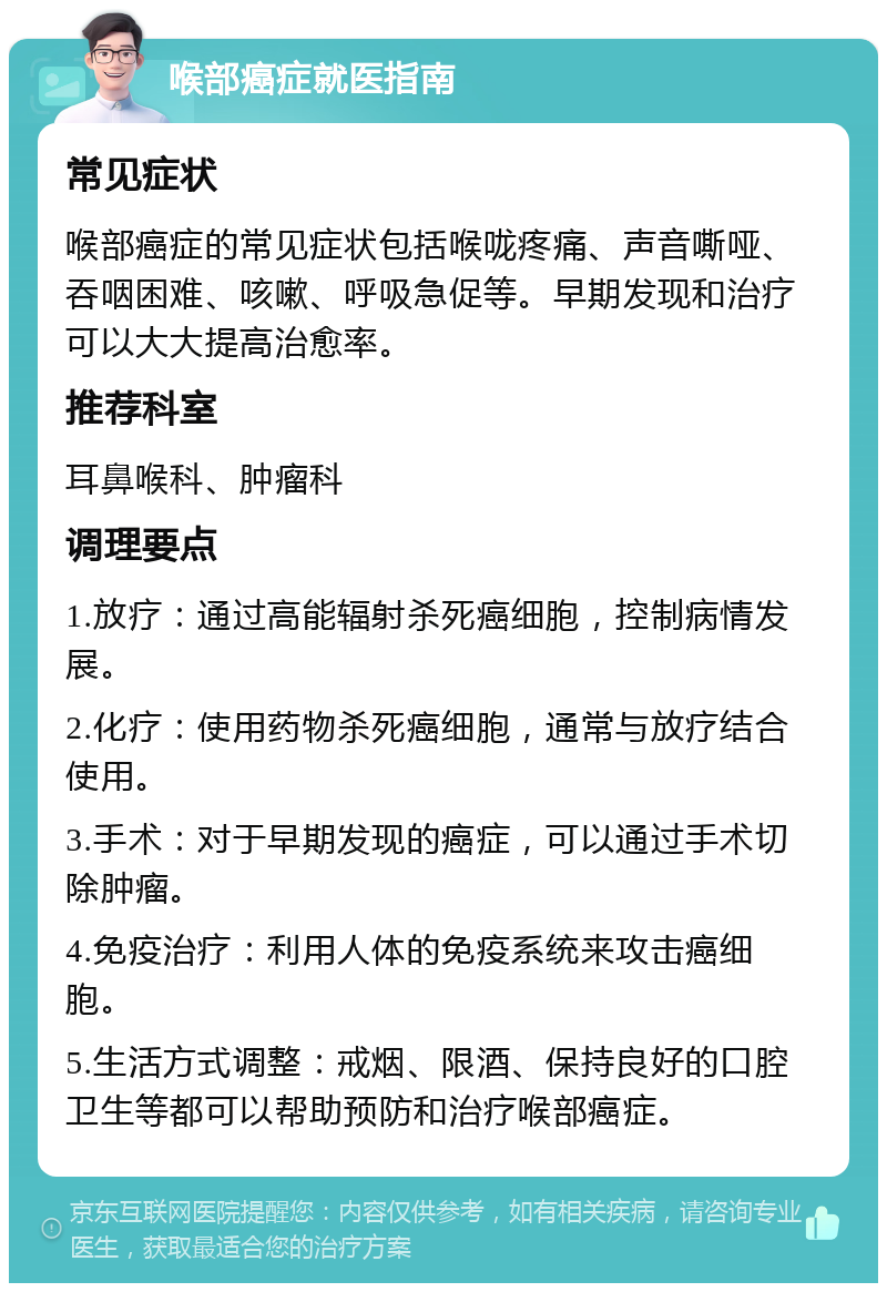 喉部癌症就医指南 常见症状 喉部癌症的常见症状包括喉咙疼痛、声音嘶哑、吞咽困难、咳嗽、呼吸急促等。早期发现和治疗可以大大提高治愈率。 推荐科室 耳鼻喉科、肿瘤科 调理要点 1.放疗：通过高能辐射杀死癌细胞，控制病情发展。 2.化疗：使用药物杀死癌细胞，通常与放疗结合使用。 3.手术：对于早期发现的癌症，可以通过手术切除肿瘤。 4.免疫治疗：利用人体的免疫系统来攻击癌细胞。 5.生活方式调整：戒烟、限酒、保持良好的口腔卫生等都可以帮助预防和治疗喉部癌症。