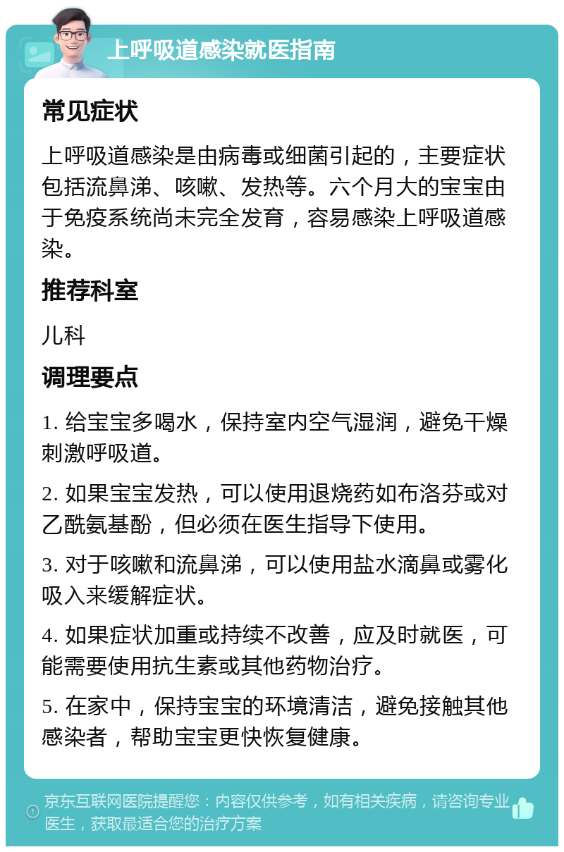 上呼吸道感染就医指南 常见症状 上呼吸道感染是由病毒或细菌引起的，主要症状包括流鼻涕、咳嗽、发热等。六个月大的宝宝由于免疫系统尚未完全发育，容易感染上呼吸道感染。 推荐科室 儿科 调理要点 1. 给宝宝多喝水，保持室内空气湿润，避免干燥刺激呼吸道。 2. 如果宝宝发热，可以使用退烧药如布洛芬或对乙酰氨基酚，但必须在医生指导下使用。 3. 对于咳嗽和流鼻涕，可以使用盐水滴鼻或雾化吸入来缓解症状。 4. 如果症状加重或持续不改善，应及时就医，可能需要使用抗生素或其他药物治疗。 5. 在家中，保持宝宝的环境清洁，避免接触其他感染者，帮助宝宝更快恢复健康。