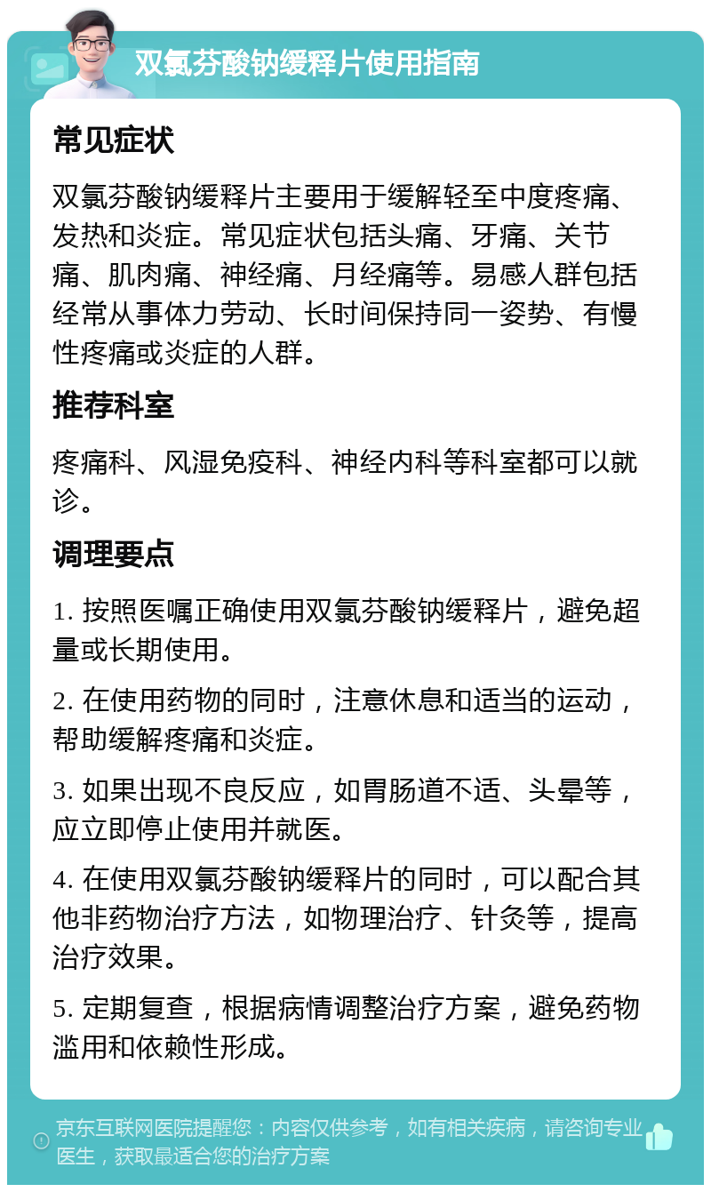 双氯芬酸钠缓释片使用指南 常见症状 双氯芬酸钠缓释片主要用于缓解轻至中度疼痛、发热和炎症。常见症状包括头痛、牙痛、关节痛、肌肉痛、神经痛、月经痛等。易感人群包括经常从事体力劳动、长时间保持同一姿势、有慢性疼痛或炎症的人群。 推荐科室 疼痛科、风湿免疫科、神经内科等科室都可以就诊。 调理要点 1. 按照医嘱正确使用双氯芬酸钠缓释片，避免超量或长期使用。 2. 在使用药物的同时，注意休息和适当的运动，帮助缓解疼痛和炎症。 3. 如果出现不良反应，如胃肠道不适、头晕等，应立即停止使用并就医。 4. 在使用双氯芬酸钠缓释片的同时，可以配合其他非药物治疗方法，如物理治疗、针灸等，提高治疗效果。 5. 定期复查，根据病情调整治疗方案，避免药物滥用和依赖性形成。