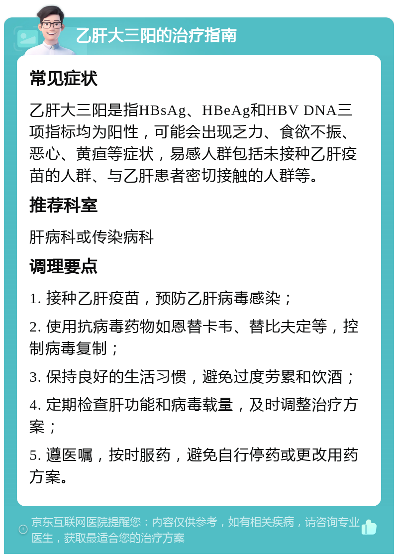 乙肝大三阳的治疗指南 常见症状 乙肝大三阳是指HBsAg、HBeAg和HBV DNA三项指标均为阳性，可能会出现乏力、食欲不振、恶心、黄疸等症状，易感人群包括未接种乙肝疫苗的人群、与乙肝患者密切接触的人群等。 推荐科室 肝病科或传染病科 调理要点 1. 接种乙肝疫苗，预防乙肝病毒感染； 2. 使用抗病毒药物如恩替卡韦、替比夫定等，控制病毒复制； 3. 保持良好的生活习惯，避免过度劳累和饮酒； 4. 定期检查肝功能和病毒载量，及时调整治疗方案； 5. 遵医嘱，按时服药，避免自行停药或更改用药方案。