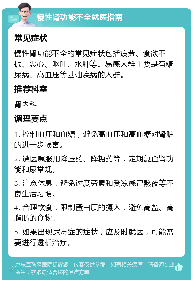 慢性肾功能不全就医指南 常见症状 慢性肾功能不全的常见症状包括疲劳、食欲不振、恶心、呕吐、水肿等。易感人群主要是有糖尿病、高血压等基础疾病的人群。 推荐科室 肾内科 调理要点 1. 控制血压和血糖，避免高血压和高血糖对肾脏的进一步损害。 2. 遵医嘱服用降压药、降糖药等，定期复查肾功能和尿常规。 3. 注意休息，避免过度劳累和受凉感冒熬夜等不良生活习惯。 4. 合理饮食，限制蛋白质的摄入，避免高盐、高脂肪的食物。 5. 如果出现尿毒症的症状，应及时就医，可能需要进行透析治疗。