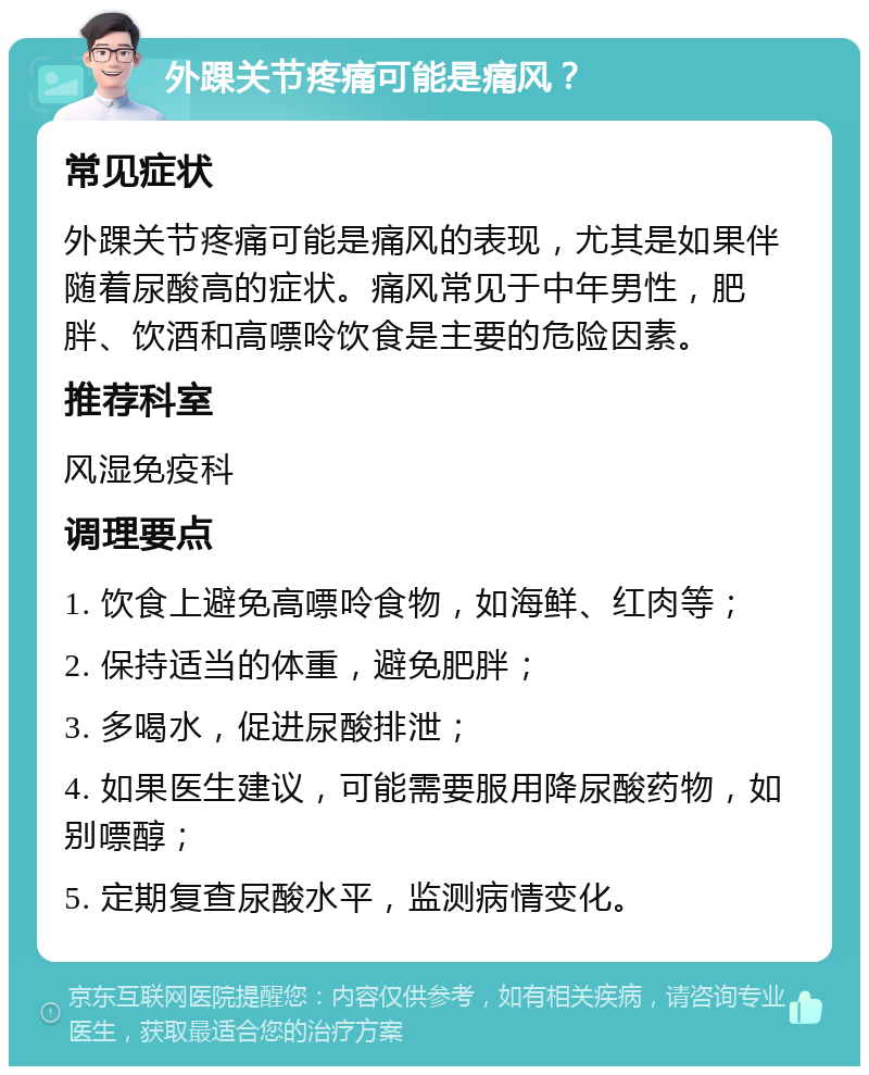 外踝关节疼痛可能是痛风？ 常见症状 外踝关节疼痛可能是痛风的表现，尤其是如果伴随着尿酸高的症状。痛风常见于中年男性，肥胖、饮酒和高嘌呤饮食是主要的危险因素。 推荐科室 风湿免疫科 调理要点 1. 饮食上避免高嘌呤食物，如海鲜、红肉等； 2. 保持适当的体重，避免肥胖； 3. 多喝水，促进尿酸排泄； 4. 如果医生建议，可能需要服用降尿酸药物，如别嘌醇； 5. 定期复查尿酸水平，监测病情变化。