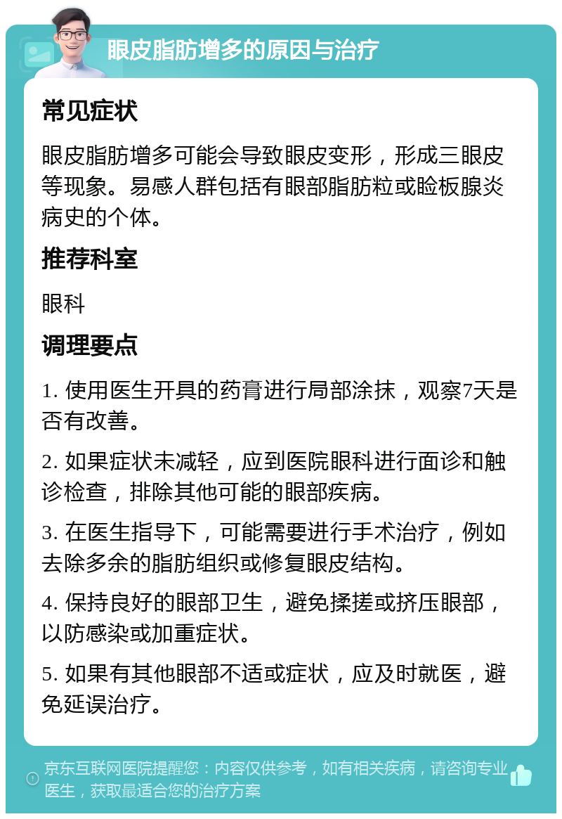 眼皮脂肪增多的原因与治疗 常见症状 眼皮脂肪增多可能会导致眼皮变形，形成三眼皮等现象。易感人群包括有眼部脂肪粒或睑板腺炎病史的个体。 推荐科室 眼科 调理要点 1. 使用医生开具的药膏进行局部涂抹，观察7天是否有改善。 2. 如果症状未减轻，应到医院眼科进行面诊和触诊检查，排除其他可能的眼部疾病。 3. 在医生指导下，可能需要进行手术治疗，例如去除多余的脂肪组织或修复眼皮结构。 4. 保持良好的眼部卫生，避免揉搓或挤压眼部，以防感染或加重症状。 5. 如果有其他眼部不适或症状，应及时就医，避免延误治疗。