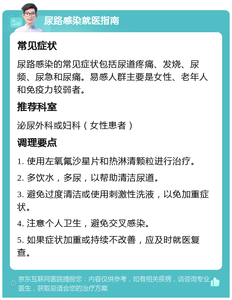 尿路感染就医指南 常见症状 尿路感染的常见症状包括尿道疼痛、发烧、尿频、尿急和尿痛。易感人群主要是女性、老年人和免疫力较弱者。 推荐科室 泌尿外科或妇科（女性患者） 调理要点 1. 使用左氧氟沙星片和热淋清颗粒进行治疗。 2. 多饮水，多尿，以帮助清洁尿道。 3. 避免过度清洁或使用刺激性洗液，以免加重症状。 4. 注意个人卫生，避免交叉感染。 5. 如果症状加重或持续不改善，应及时就医复查。