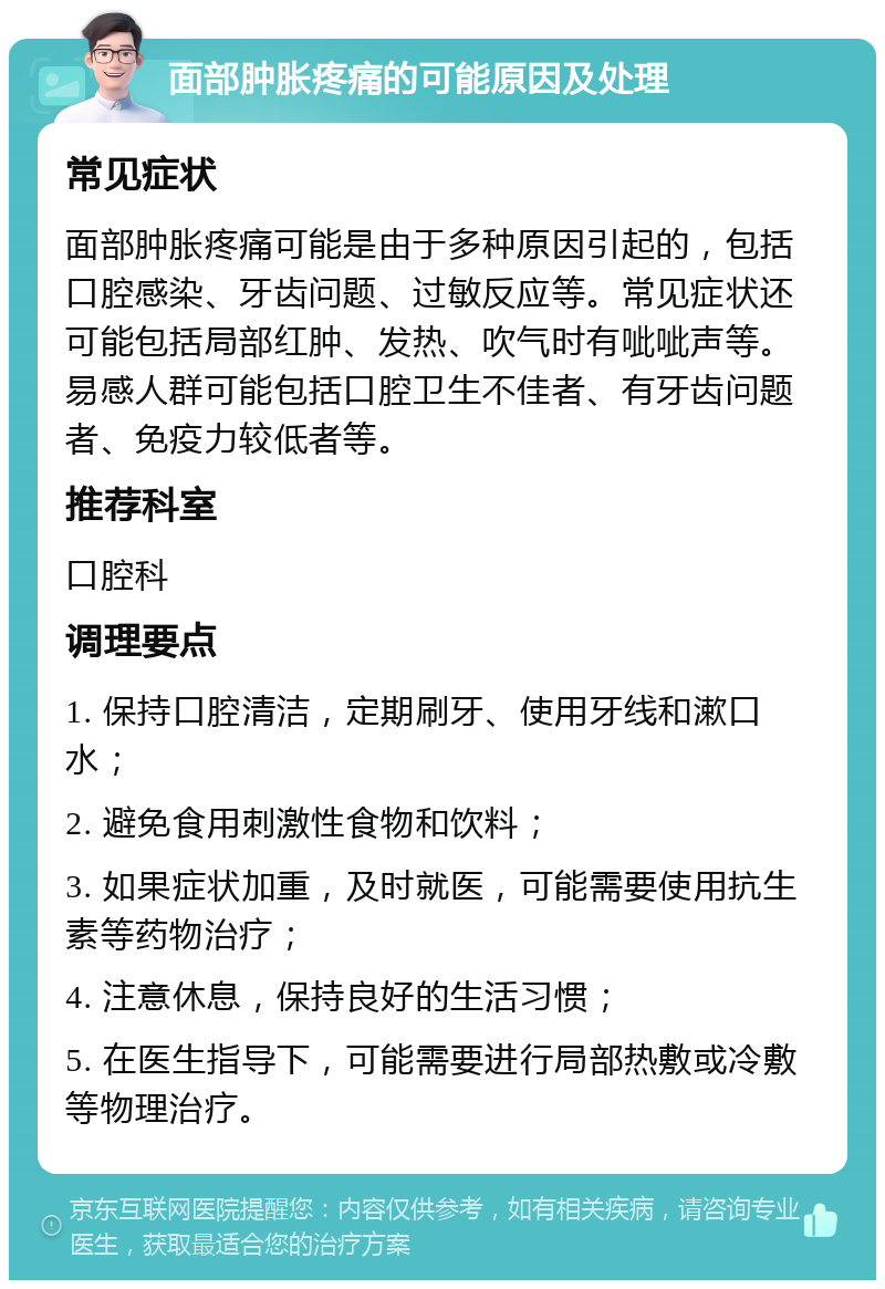 面部肿胀疼痛的可能原因及处理 常见症状 面部肿胀疼痛可能是由于多种原因引起的，包括口腔感染、牙齿问题、过敏反应等。常见症状还可能包括局部红肿、发热、吹气时有呲呲声等。易感人群可能包括口腔卫生不佳者、有牙齿问题者、免疫力较低者等。 推荐科室 口腔科 调理要点 1. 保持口腔清洁，定期刷牙、使用牙线和漱口水； 2. 避免食用刺激性食物和饮料； 3. 如果症状加重，及时就医，可能需要使用抗生素等药物治疗； 4. 注意休息，保持良好的生活习惯； 5. 在医生指导下，可能需要进行局部热敷或冷敷等物理治疗。