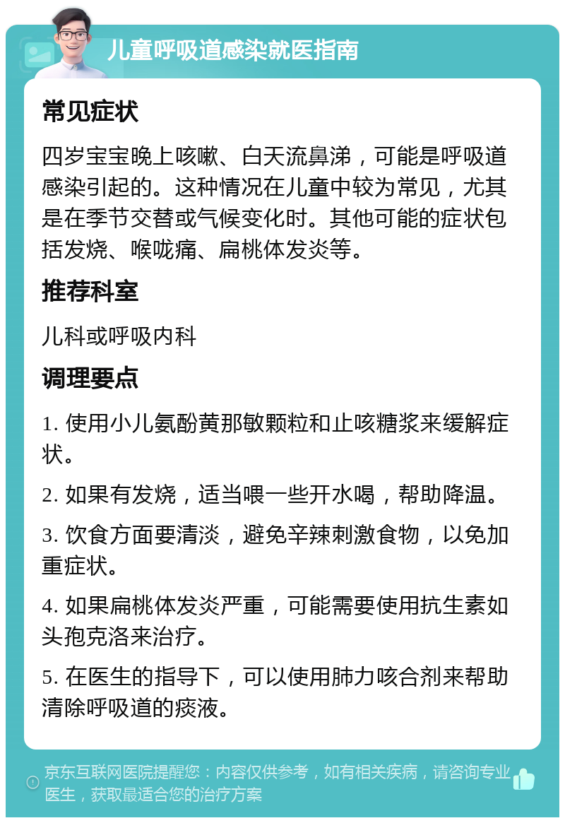 儿童呼吸道感染就医指南 常见症状 四岁宝宝晚上咳嗽、白天流鼻涕，可能是呼吸道感染引起的。这种情况在儿童中较为常见，尤其是在季节交替或气候变化时。其他可能的症状包括发烧、喉咙痛、扁桃体发炎等。 推荐科室 儿科或呼吸内科 调理要点 1. 使用小儿氨酚黄那敏颗粒和止咳糖浆来缓解症状。 2. 如果有发烧，适当喂一些开水喝，帮助降温。 3. 饮食方面要清淡，避免辛辣刺激食物，以免加重症状。 4. 如果扁桃体发炎严重，可能需要使用抗生素如头孢克洛来治疗。 5. 在医生的指导下，可以使用肺力咳合剂来帮助清除呼吸道的痰液。