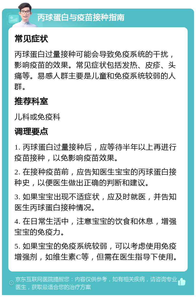 丙球蛋白与疫苗接种指南 常见症状 丙球蛋白过量接种可能会导致免疫系统的干扰，影响疫苗的效果。常见症状包括发热、皮疹、头痛等。易感人群主要是儿童和免疫系统较弱的人群。 推荐科室 儿科或免疫科 调理要点 1. 丙球蛋白过量接种后，应等待半年以上再进行疫苗接种，以免影响疫苗效果。 2. 在接种疫苗前，应告知医生宝宝的丙球蛋白接种史，以便医生做出正确的判断和建议。 3. 如果宝宝出现不适症状，应及时就医，并告知医生丙球蛋白接种情况。 4. 在日常生活中，注意宝宝的饮食和休息，增强宝宝的免疫力。 5. 如果宝宝的免疫系统较弱，可以考虑使用免疫增强剂，如维生素C等，但需在医生指导下使用。