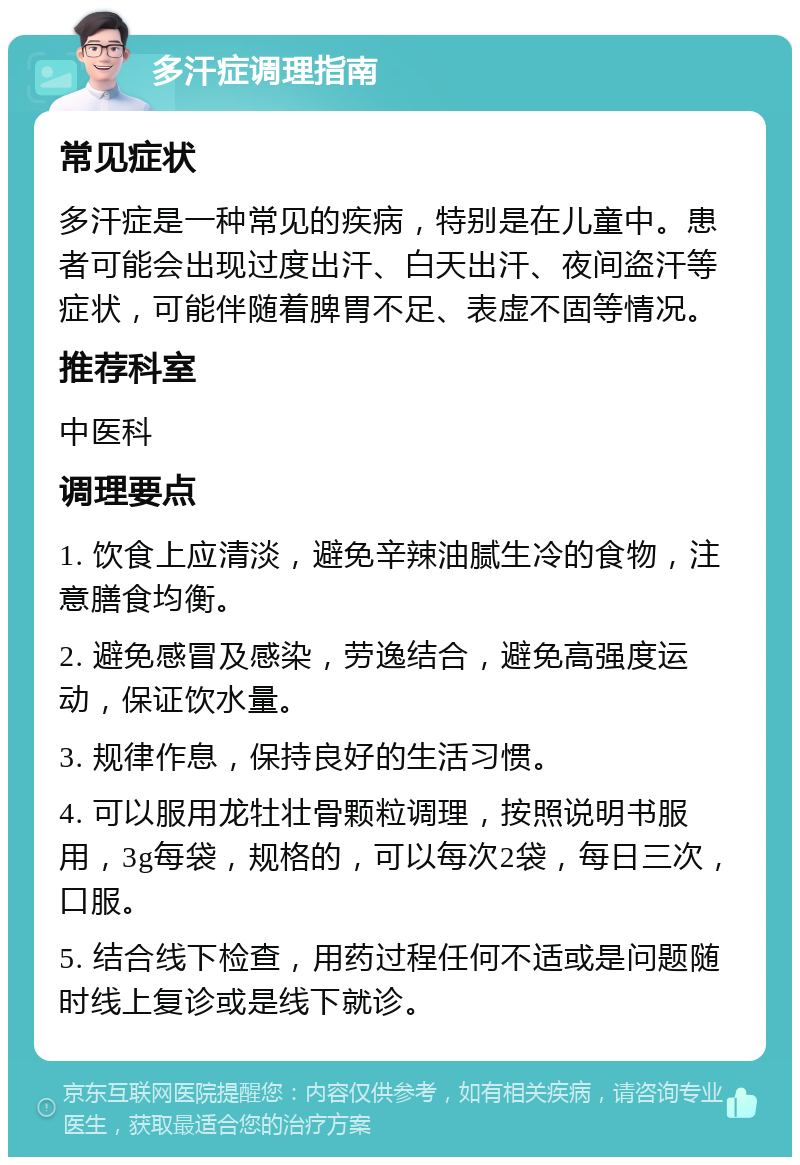 多汗症调理指南 常见症状 多汗症是一种常见的疾病，特别是在儿童中。患者可能会出现过度出汗、白天出汗、夜间盗汗等症状，可能伴随着脾胃不足、表虚不固等情况。 推荐科室 中医科 调理要点 1. 饮食上应清淡，避免辛辣油腻生冷的食物，注意膳食均衡。 2. 避免感冒及感染，劳逸结合，避免高强度运动，保证饮水量。 3. 规律作息，保持良好的生活习惯。 4. 可以服用龙牡壮骨颗粒调理，按照说明书服用，3g每袋，规格的，可以每次2袋，每日三次，口服。 5. 结合线下检查，用药过程任何不适或是问题随时线上复诊或是线下就诊。