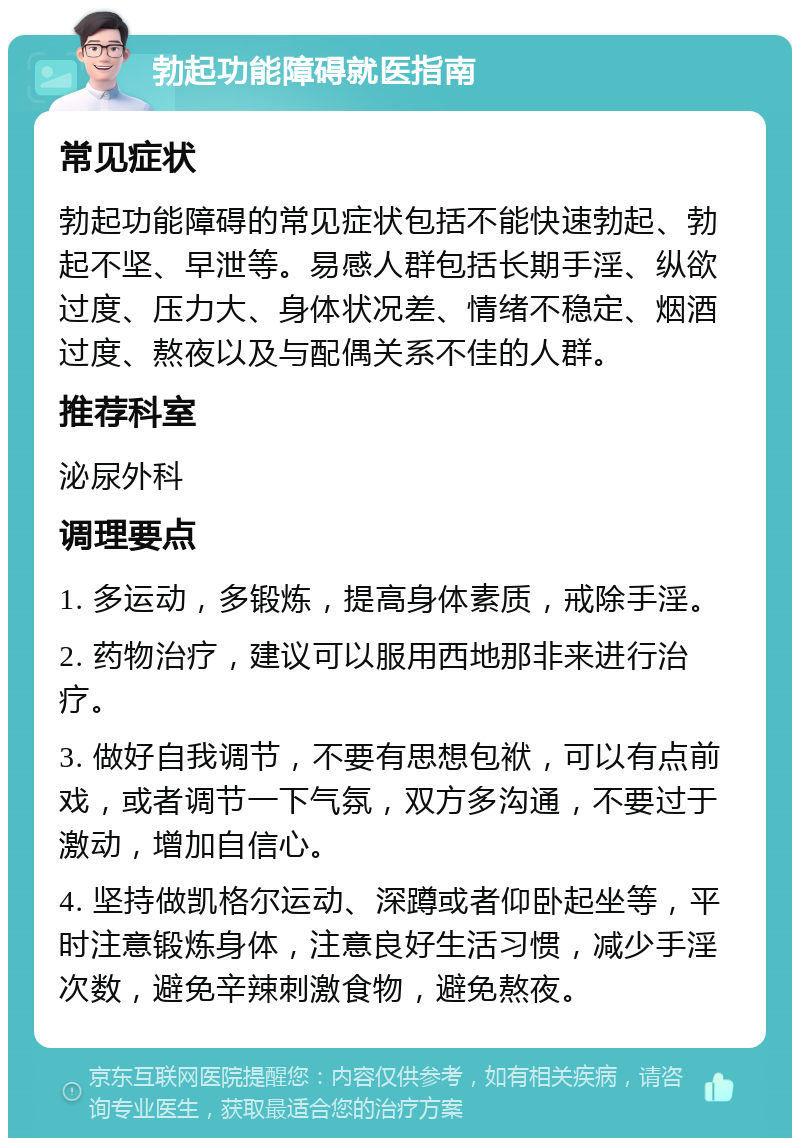 勃起功能障碍就医指南 常见症状 勃起功能障碍的常见症状包括不能快速勃起、勃起不坚、早泄等。易感人群包括长期手淫、纵欲过度、压力大、身体状况差、情绪不稳定、烟酒过度、熬夜以及与配偶关系不佳的人群。 推荐科室 泌尿外科 调理要点 1. 多运动，多锻炼，提高身体素质，戒除手淫。 2. 药物治疗，建议可以服用西地那非来进行治疗。 3. 做好自我调节，不要有思想包袱，可以有点前戏，或者调节一下气氛，双方多沟通，不要过于激动，增加自信心。 4. 坚持做凯格尔运动、深蹲或者仰卧起坐等，平时注意锻炼身体，注意良好生活习惯，减少手淫次数，避免辛辣刺激食物，避免熬夜。